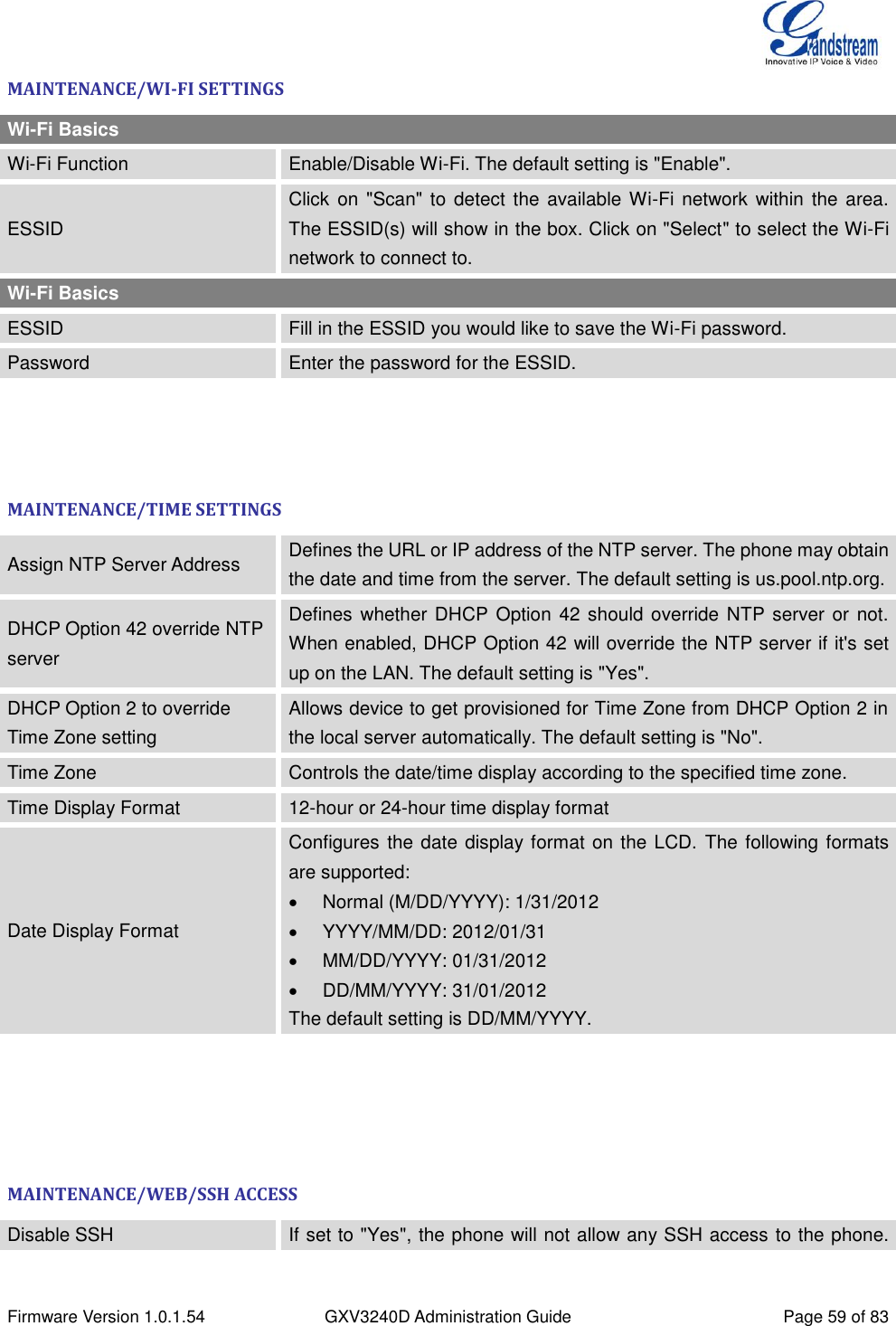  Firmware Version 1.0.1.54 GXV3240D Administration Guide Page 59 of 83  MAINTENANCE/WI-FI SETTINGS Wi-Fi Basics Wi-Fi Function Enable/Disable Wi-Fi. The default setting is &quot;Enable&quot;. ESSID Click  on &quot;Scan&quot; to detect the available Wi-Fi network within the area. The ESSID(s) will show in the box. Click on &quot;Select&quot; to select the Wi-Fi network to connect to. Wi-Fi Basics ESSID Fill in the ESSID you would like to save the Wi-Fi password. Password Enter the password for the ESSID.    MAINTENANCE/TIME SETTINGS Assign NTP Server Address Defines the URL or IP address of the NTP server. The phone may obtain the date and time from the server. The default setting is us.pool.ntp.org. DHCP Option 42 override NTP server Defines whether DHCP Option 42 should override NTP server or not. When enabled, DHCP Option 42 will override the NTP server if it&apos;s set up on the LAN. The default setting is &quot;Yes&quot;. DHCP Option 2 to override Time Zone setting Allows device to get provisioned for Time Zone from DHCP Option 2 in the local server automatically. The default setting is &quot;No&quot;. Time Zone Controls the date/time display according to the specified time zone. Time Display Format 12-hour or 24-hour time display format Date Display Format Configures the date display format on the LCD.  The following formats are supported:     Normal (M/DD/YYYY): 1/31/2012  YYYY/MM/DD: 2012/01/31  MM/DD/YYYY: 01/31/2012  DD/MM/YYYY: 31/01/2012 The default setting is DD/MM/YYYY.     MAINTENANCE/WEB/SSH ACCESS Disable SSH If set to &quot;Yes&quot;, the phone will not allow any SSH access to the phone. 