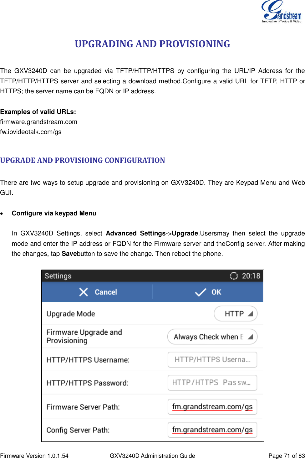  Firmware Version 1.0.1.54 GXV3240D Administration Guide Page 71 of 83  UPGRADING AND PROVISIONING  The  GXV3240D  can  be  upgraded  via  TFTP/HTTP/HTTPS  by  configuring  the  URL/IP  Address  for  the TFTP/HTTP/HTTPS server and selecting a download method.Configure a valid URL for TFTP, HTTP or HTTPS; the server name can be FQDN or IP address.  Examples of valid URLs: firmware.grandstream.com fw.ipvideotalk.com/gs  UPGRADE AND PROVISIOING CONFIGURATION  There are two ways to setup upgrade and provisioning on GXV3240D. They are Keypad Menu and Web GUI.   Configure via keypad Menu   In  GXV3240D  Settings,  select  Advanced  Settings-&gt;Upgrade.Usersmay  then  select  the  upgrade mode and enter the IP address or FQDN for the Firmware server and theConfig server. After making the changes, tap Savebutton to save the change. Then reboot the phone.   