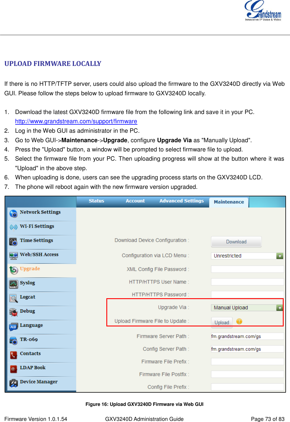  Firmware Version 1.0.1.54 GXV3240D Administration Guide Page 73 of 83     UPLOAD FIRMWARE LOCALLY  If there is no HTTP/TFTP server, users could also upload the firmware to the GXV3240D directly via Web GUI. Please follow the steps below to upload firmware to GXV3240D locally.  1.  Download the latest GXV3240D firmware file from the following link and save it in your PC. http://www.grandstream.com/support/firmware 2.  Log in the Web GUI as administrator in the PC. 3.  Go to Web GUI-&gt;Maintenance-&gt;Upgrade, configure Upgrade Via as &quot;Manually Upload&quot;. 4.  Press the &quot;Upload&quot; button, a window will be prompted to select firmware file to upload. 5.  Select the firmware file from your PC. Then uploading progress will show at the button where it was &quot;Upload&quot; in the above step. 6.  When uploading is done, users can see the upgrading process starts on the GXV3240D LCD. 7.  The phone will reboot again with the new firmware version upgraded.  Figure 16: Upload GXV3240D Firmware via Web GUI 