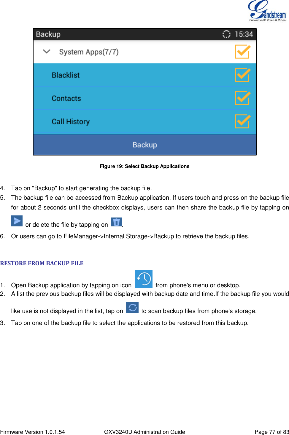  Firmware Version 1.0.1.54 GXV3240D Administration Guide Page 77 of 83   Figure 19: Select Backup Applications  4.  Tap on &quot;Backup&quot; to start generating the backup file. 5.  The backup file can be accessed from Backup application. If users touch and press on the backup file for about 2 seconds until the checkbox displays, users can then share the backup file by tapping on   or delete the file by tapping on  . 6.  Or users can go to FileManager-&gt;Internal Storage-&gt;Backup to retrieve the backup files.  RESTORE FROM BACKUP FILE 1.  Open Backup application by tapping on icon    from phone&apos;s menu or desktop. 2.  A list the previous backup files will be displayed with backup date and time.If the backup file you would like use is not displayed in the list, tap on    to scan backup files from phone&apos;s storage. 3.  Tap on one of the backup file to select the applications to be restored from this backup.  