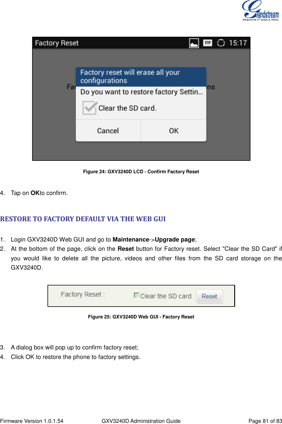  Firmware Version 1.0.1.54 GXV3240D Administration Guide Page 81 of 83    Figure 24: GXV3240D LCD - Confirm Factory Reset  4.  Tap on OKto confirm.  RESTORE TO FACTORY DEFAULT VIA THE WEB GUI  1.  Login GXV3240D Web GUI and go to Maintenance-&gt;Upgrade page; 2.  At the bottom of the page, click on the Reset button for Factory reset. Select &quot;Clear the SD Card&quot; if you  would  like  to  delete  all  the  picture,  videos  and  other  files  from  the  SD  card  storage  on  the GXV3240D.   Figure 25: GXV3240D Web GUI - Factory Reset   3.  A dialog box will pop up to confirm factory reset; 4.  Click OK to restore the phone to factory settings.  