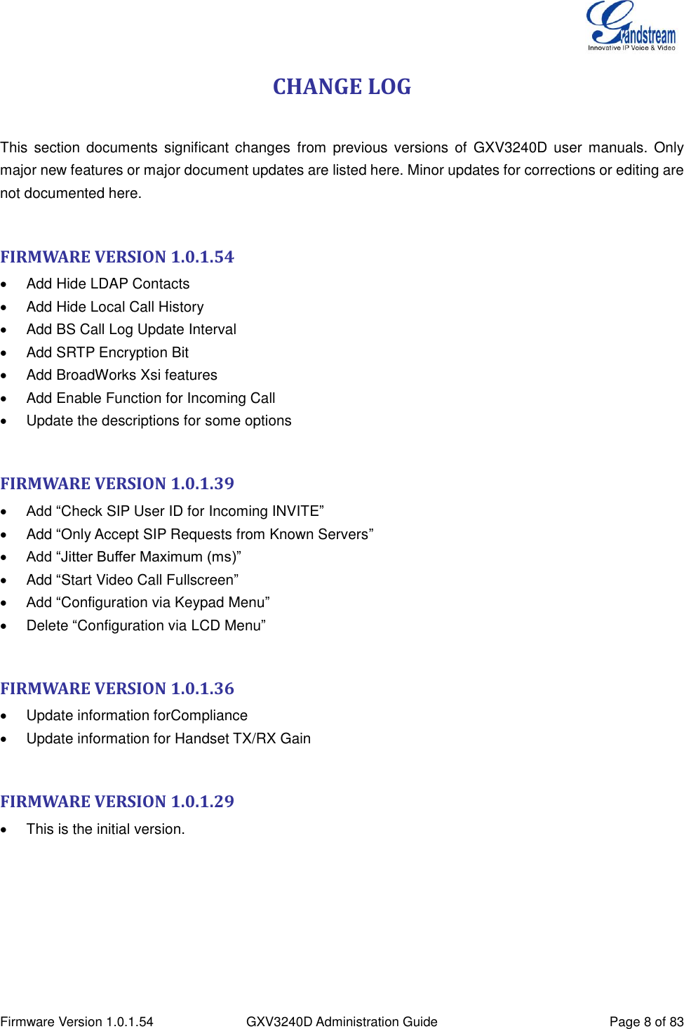  Firmware Version 1.0.1.54 GXV3240D Administration Guide Page 8 of 83  CHANGE LOG  This  section  documents  significant  changes  from  previous  versions  of  GXV3240D  user  manuals.  Only major new features or major document updates are listed here. Minor updates for corrections or editing are not documented here.  FIRMWARE VERSION 1.0.1.54   Add Hide LDAP Contacts   Add Hide Local Call History   Add BS Call Log Update Interval   Add SRTP Encryption Bit   Add BroadWorks Xsi features   Add Enable Function for Incoming Call   Update the descriptions for some options  FIRMWARE VERSION 1.0.1.39  Add “Check SIP User ID for Incoming INVITE”   Add “Only Accept SIP Requests from Known Servers”  Add “Jitter Buffer Maximum (ms)”   Add “Start Video Call Fullscreen”  Add “Configuration via Keypad Menu”   Delete “Configuration via LCD Menu”  FIRMWARE VERSION 1.0.1.36   Update information forCompliance   Update information for Handset TX/RX Gain  FIRMWARE VERSION 1.0.1.29   This is the initial version. 