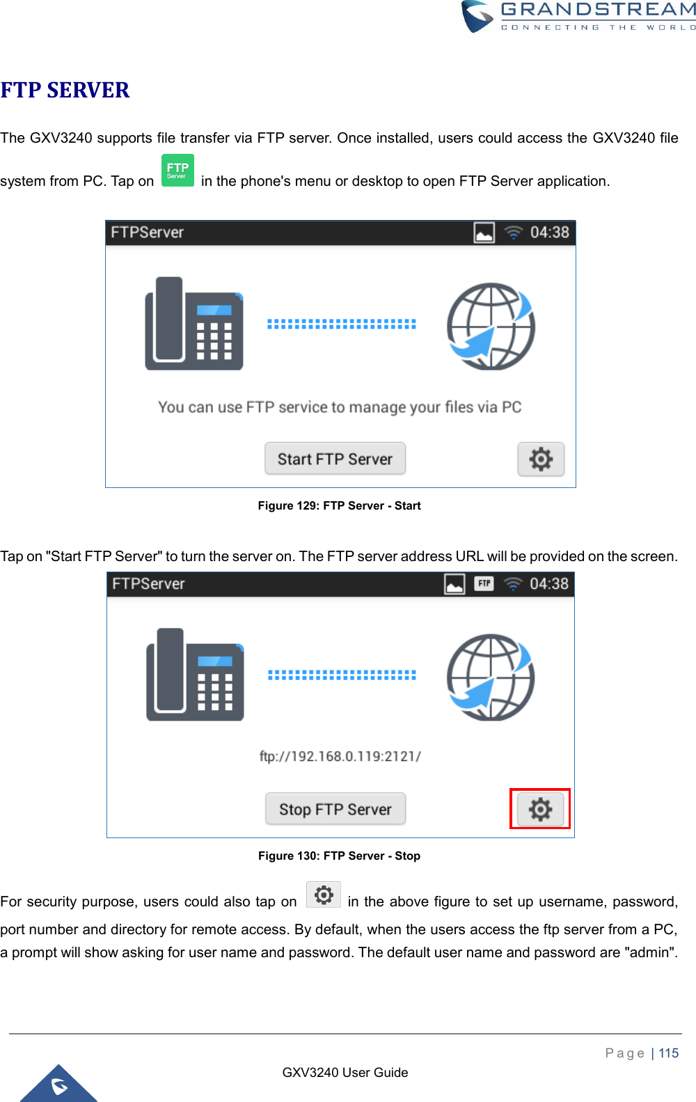    P a g e  | 115    GXV3240 User Guide  FTP SERVER The GXV3240 supports file transfer via FTP server. Once installed, users could access the GXV3240 file system from PC. Tap on    in the phone&apos;s menu or desktop to open FTP Server application.   Figure 129: FTP Server - Start  Tap on &quot;Start FTP Server&quot; to turn the server on. The FTP server address URL will be provided on the screen.  Figure 130: FTP Server - Stop For security purpose, users could also tap on    in the above figure to set up username, password, port number and directory for remote access. By default, when the users access the ftp server from a PC, a prompt will show asking for user name and password. The default user name and password are &quot;admin&quot;.  