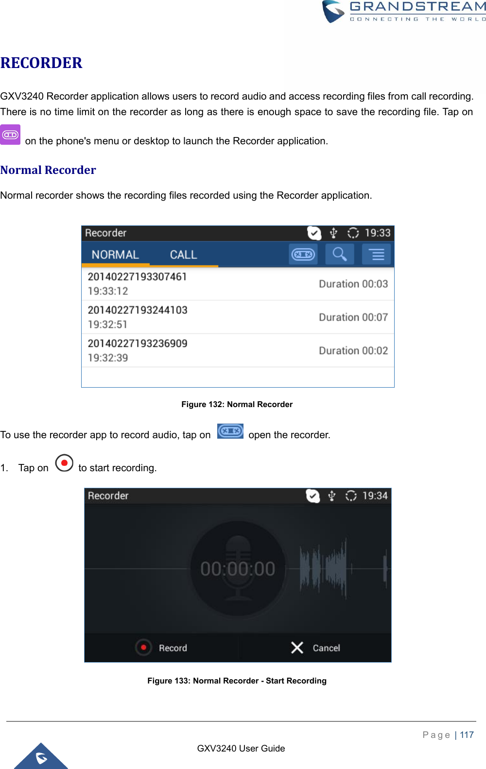    P a g e  | 117    GXV3240 User Guide  RECORDER GXV3240 Recorder application allows users to record audio and access recording files from call recording. There is no time limit on the recorder as long as there is enough space to save the recording file. Tap on   on the phone&apos;s menu or desktop to launch the Recorder application. Normal Recorder Normal recorder shows the recording files recorded using the Recorder application.   Figure 132: Normal Recorder To use the recorder app to record audio, tap on    open the recorder. 1.  Tap on    to start recording.  Figure 133: Normal Recorder - Start Recording 