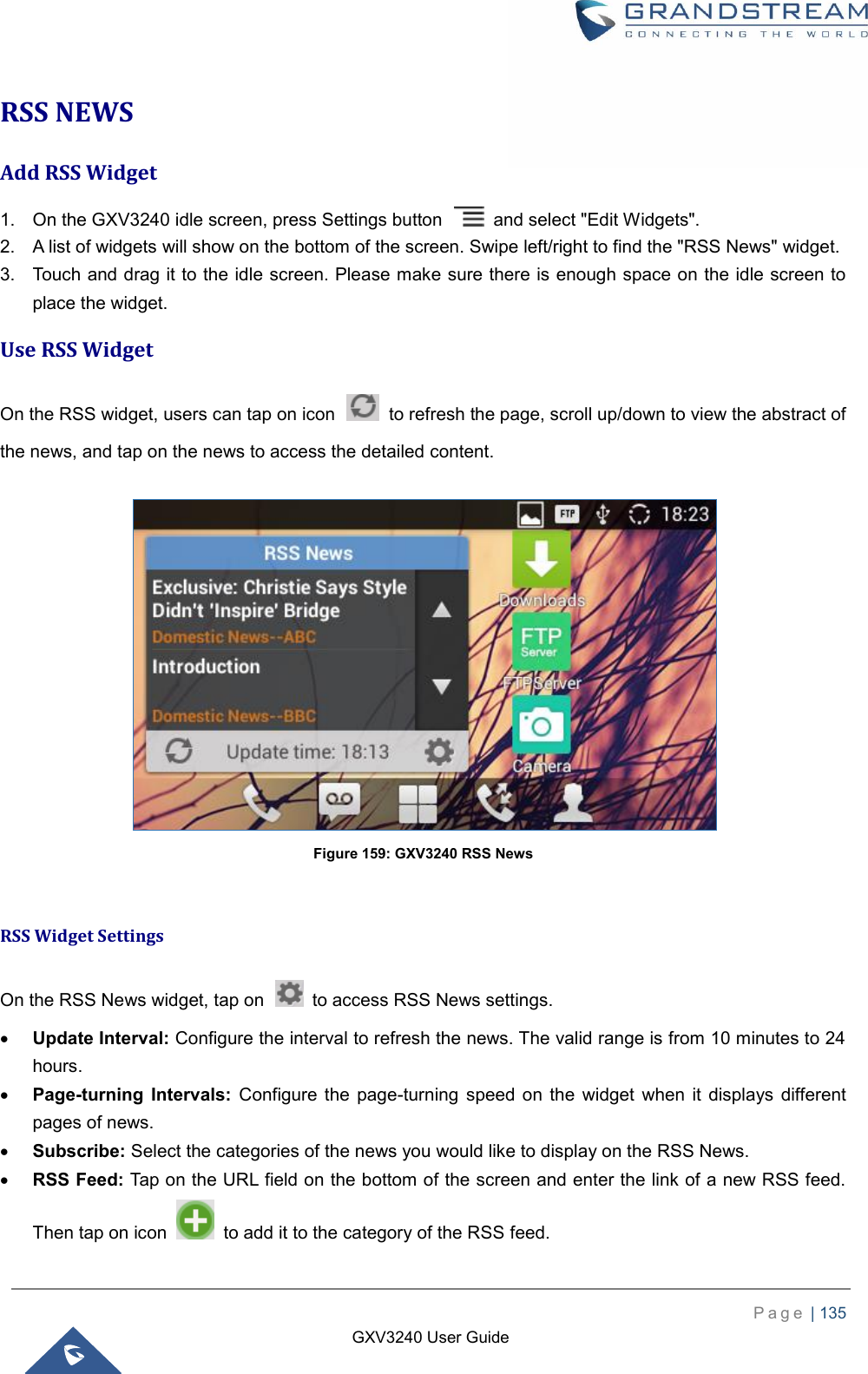    P a g e  | 135    GXV3240 User Guide  RSS NEWS Add RSS Widget 1.  On the GXV3240 idle screen, press Settings button    and select &quot;Edit Widgets&quot;. 2.  A list of widgets will show on the bottom of the screen. Swipe left/right to find the &quot;RSS News&quot; widget. 3.  Touch and drag it to the idle screen. Please make sure there is enough space on the idle screen to place the widget. Use RSS Widget On the RSS widget, users can tap on icon    to refresh the page, scroll up/down to view the abstract of the news, and tap on the news to access the detailed content.   Figure 159: GXV3240 RSS News  RSS Widget Settings On the RSS News widget, tap on    to access RSS News settings.  Update Interval: Configure the interval to refresh the news. The valid range is from 10 minutes to 24 hours.  Page-turning  Intervals: Configure  the  page-turning  speed  on  the  widget  when  it displays  different pages of news.  Subscribe: Select the categories of the news you would like to display on the RSS News.  RSS Feed: Tap on the URL field on the bottom of the screen and enter the link of a new RSS feed. Then tap on icon    to add it to the category of the RSS feed. 