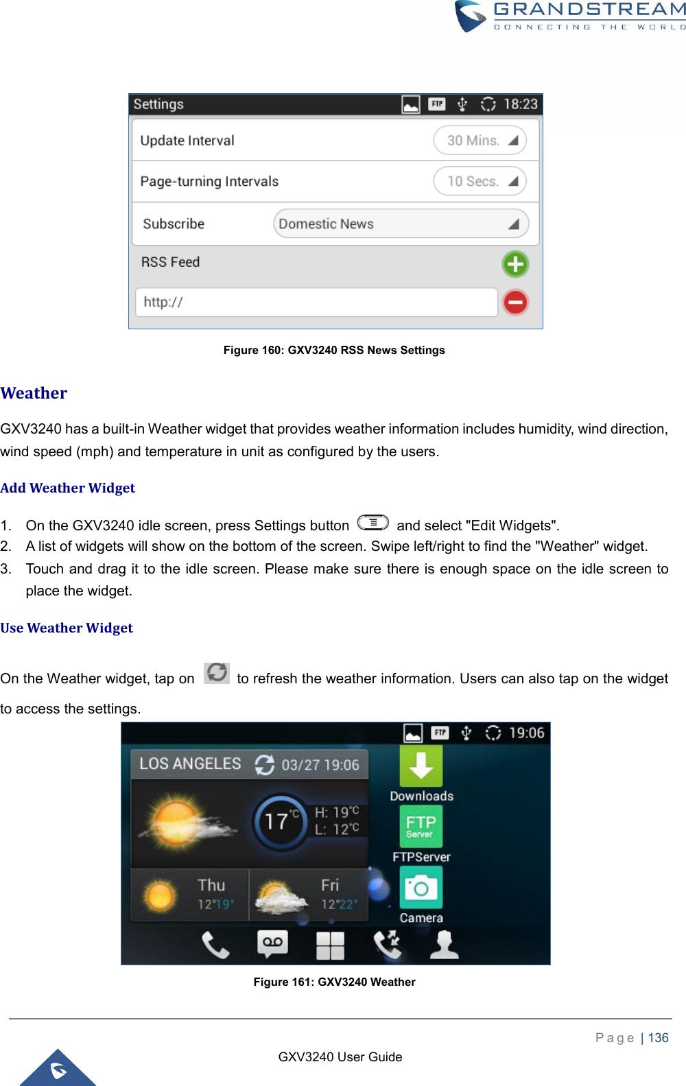    P a g e  | 136    GXV3240 User Guide    Figure 160: GXV3240 RSS News Settings Weather GXV3240 has a built-in Weather widget that provides weather information includes humidity, wind direction, wind speed (mph) and temperature in unit as configured by the users. Add Weather Widget 1.  On the GXV3240 idle screen, press Settings button    and select &quot;Edit Widgets&quot;. 2.  A list of widgets will show on the bottom of the screen. Swipe left/right to find the &quot;Weather&quot; widget. 3.  Touch and drag it to the idle screen. Please make sure there is enough space on the idle screen to place the widget. Use Weather Widget On the Weather widget, tap on    to refresh the weather information. Users can also tap on the widget to access the settings.  Figure 161: GXV3240 Weather 