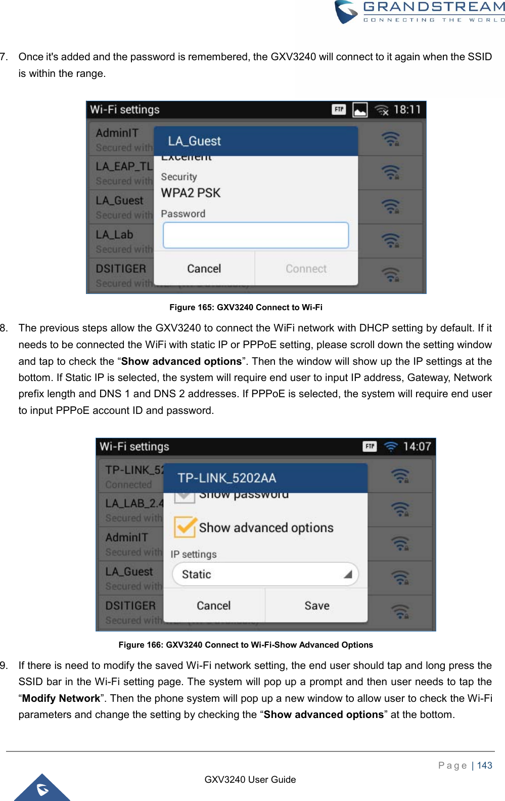    P a g e  | 143    GXV3240 User Guide  7.  Once it&apos;s added and the password is remembered, the GXV3240 will connect to it again when the SSID is within the range.   Figure 165: GXV3240 Connect to Wi-Fi 8.  The previous steps allow the GXV3240 to connect the WiFi network with DHCP setting by default. If it needs to be connected the WiFi with static IP or PPPoE setting, please scroll down the setting window and tap to check the “Show advanced options”. Then the window will show up the IP settings at the bottom. If Static IP is selected, the system will require end user to input IP address, Gateway, Network prefix length and DNS 1 and DNS 2 addresses. If PPPoE is selected, the system will require end user to input PPPoE account ID and password.   Figure 166: GXV3240 Connect to Wi-Fi-Show Advanced Options 9.  If there is need to modify the saved Wi-Fi network setting, the end user should tap and long press the SSID bar in the Wi-Fi setting page. The system will pop up a prompt and then user needs to tap the “Modify Network”. Then the phone system will pop up a new window to allow user to check the Wi-Fi parameters and change the setting by checking the “Show advanced options” at the bottom. 