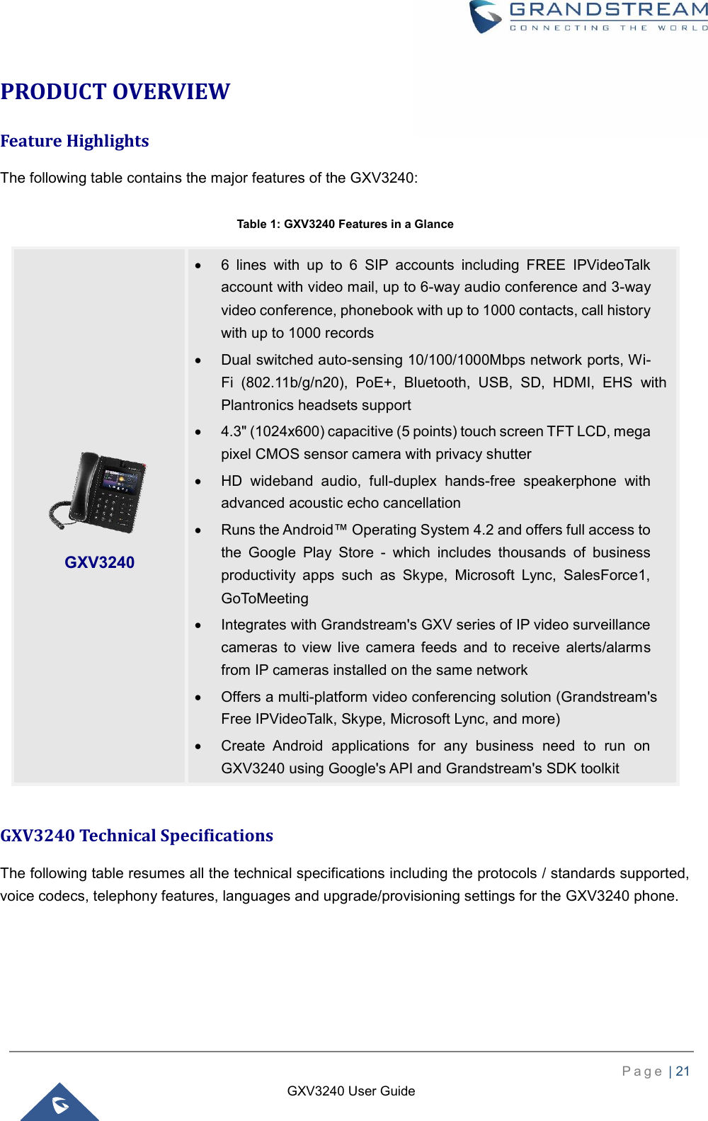    P a g e  | 21    GXV3240 User Guide  PRODUCT OVERVIEW Feature Highlights The following table contains the major features of the GXV3240:  Table 1: GXV3240 Features in a Glance  GXV3240 Technical Specifications The following table resumes all the technical specifications including the protocols / standards supported, voice codecs, telephony features, languages and upgrade/provisioning settings for the GXV3240 phone.   GXV3240    6  lines  with  up  to  6  SIP  accounts  including  FREE  IPVideoTalk account with video mail, up to 6-way audio conference and 3-way video conference, phonebook with up to 1000 contacts, call history with up to 1000 records   Dual switched auto-sensing 10/100/1000Mbps network ports, Wi-Fi  (802.11b/g/n20),  PoE+,  Bluetooth,  USB,  SD,  HDMI,  EHS  with Plantronics headsets support   4.3&quot; (1024x600) capacitive (5 points) touch screen TFT LCD, mega pixel CMOS sensor camera with privacy shutter   HD  wideband  audio,  full-duplex  hands-free  speakerphone  with advanced acoustic echo cancellation   Runs the Android™ Operating System 4.2 and offers full access to the  Google  Play  Store  -  which  includes  thousands  of  business productivity  apps  such  as  Skype,  Microsoft  Lync,  SalesForce1, GoToMeeting   Integrates with Grandstream&apos;s GXV series of IP video surveillance cameras  to  view  live  camera  feeds  and  to  receive  alerts/alarms from IP cameras installed on the same network   Offers a multi-platform video conferencing solution (Grandstream&apos;s Free IPVideoTalk, Skype, Microsoft Lync, and more)   Create  Android  applications  for  any  business  need  to  run  on GXV3240 using Google&apos;s API and Grandstream&apos;s SDK toolkit 