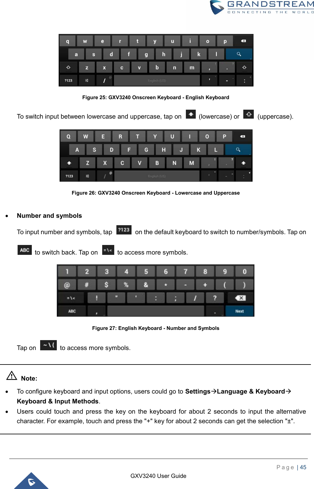    P a g e  | 45    GXV3240 User Guide   Figure 25: GXV3240 Onscreen Keyboard - English Keyboard To switch input between lowercase and uppercase, tap on    (lowercase) or    (uppercase).  Figure 26: GXV3240 Onscreen Keyboard - Lowercase and Uppercase   Number and symbols To input number and symbols, tap    on the default keyboard to switch to number/symbols. Tap on   to switch back. Tap on    to access more symbols.  Figure 27: English Keyboard - Number and Symbols Tap on    to access more symbols.    Note:   To configure keyboard and input options, users could go to SettingsLanguage &amp; Keyboard Keyboard &amp; Input Methods.   Users  could  touch  and  press  the  key  on  the  keyboard  for  about  2  seconds  to  input  the  alternative character. For example, touch and press the &quot;+&quot; key for about 2 seconds can get the selection &quot;±&quot;.  