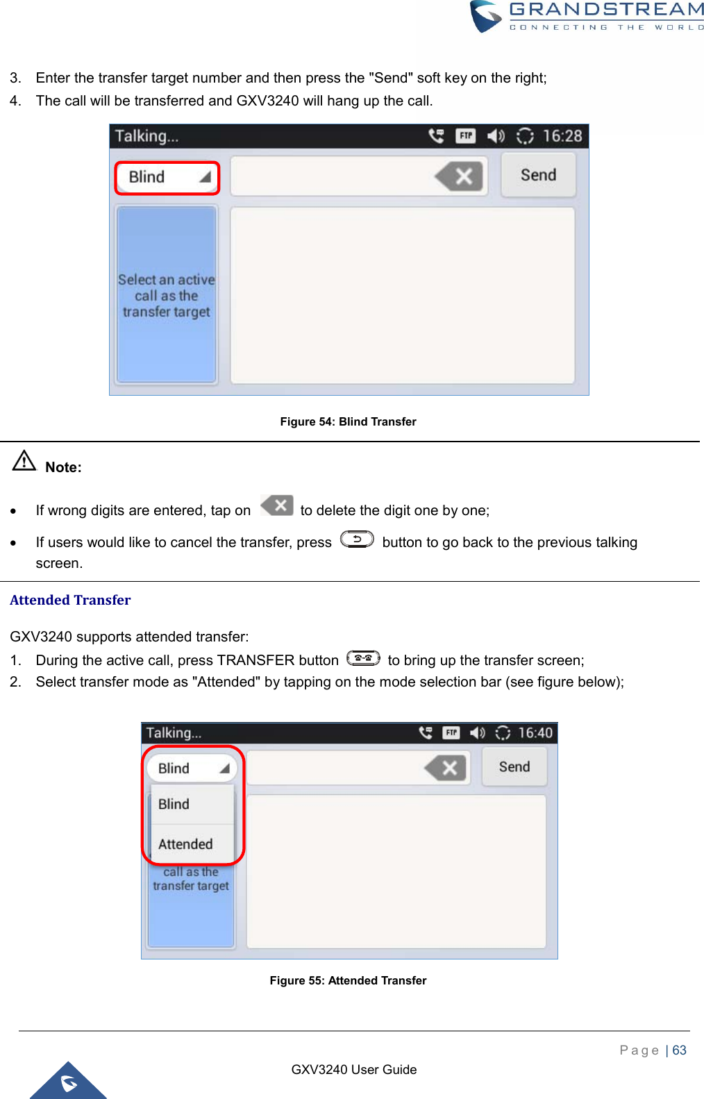    P a g e  | 63    GXV3240 User Guide  3.  Enter the transfer target number and then press the &quot;Send&quot; soft key on the right; 4.  The call will be transferred and GXV3240 will hang up the call.  Figure 54: Blind Transfer   Note:   If wrong digits are entered, tap on    to delete the digit one by one;   If users would like to cancel the transfer, press    button to go back to the previous talking screen. Attended Transfer GXV3240 supports attended transfer: 1.  During the active call, press TRANSFER button    to bring up the transfer screen; 2.  Select transfer mode as &quot;Attended&quot; by tapping on the mode selection bar (see figure below);   Figure 55: Attended Transfer 