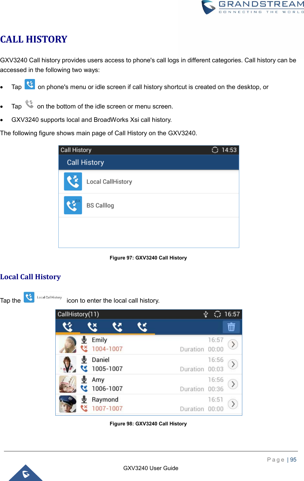    P a g e  | 95    GXV3240 User Guide  CALL HISTORY GXV3240 Call history provides users access to phone&apos;s call logs in different categories. Call history can be accessed in the following two ways:   Tap    on phone&apos;s menu or idle screen if call history shortcut is created on the desktop, or   Tap    on the bottom of the idle screen or menu screen.   GXV3240 supports local and BroadWorks Xsi call history.   The following figure shows main page of Call History on the GXV3240.  Figure 97: GXV3240 Call History Local Call History Tap the    icon to enter the local call history.    Figure 98: GXV3240 Call History 