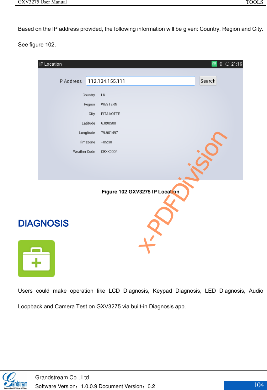 GXV3275 User Manual TOOLS   Grandstream Co., Ltd  Software Version：1.0.0.9 Document Version：0.2 104  Based on the IP address provided, the following information will be given: Country, Region and City. See figure 102.  Figure 102 GXV3275 IP Location DIAGNOSIS  Users  could  make  operation  like  LCD  Diagnosis,  Keypad  Diagnosis,  LED  Diagnosis,  Audio Loopback and Camera Test on GXV3275 via built-in Diagnosis app. x-PDFDivision