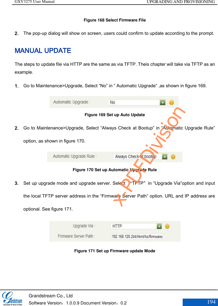 GXV3275 User Manual UPGRADING AND PROVISIONING   Grandstream Co., Ltd  Software Version：1.0.0.9 Document Version：0.2 194  Figure 168 Select Firmware File 2. The pop-up dialog will show on screen, users could confirm to update according to the prompt.   MANUAL UPDATE The steps to update file via HTTP are the same as via TFTP. Theis chapter will take via TFTP as an example. 1. Go to Maintenance&gt;Upgrade, Select “No” in “ Automatic Upgrade” ,as shown in figure 169.                   Figure 169 Set up Auto Update 2. Go to Maintenance&gt;Upgrade, Select “Always Check at Bootup” in “Automatic Upgrade Rule” option, as shown in figure 170.                  Figure 170 Set up Automatic Upgrade Rule 3. Set up upgrade mode and upgrade server. Select  “TFTP”in “Upgrade Via”option and input the local TFTP server address in the “Firmware Server Path” option. URL and IP address are optional. See figure 171.                   Figure 171 Set up Firmware update Mode x-PDFDivision