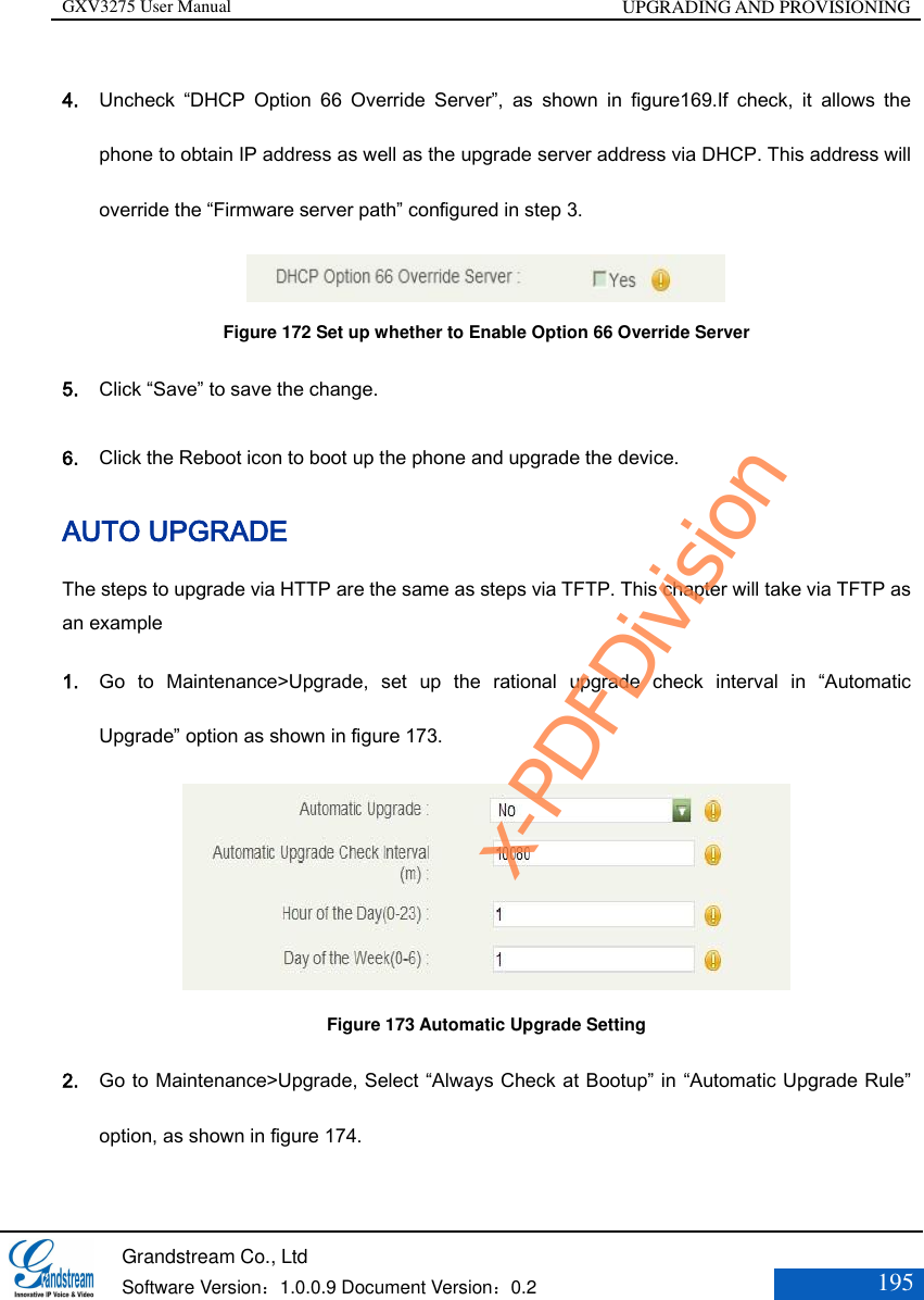 GXV3275 User Manual UPGRADING AND PROVISIONING   Grandstream Co., Ltd  Software Version：1.0.0.9 Document Version：0.2 195  4. Uncheck  “DHCP  Option  66  Override  Server”,  as  shown  in  figure169.If  check,  it  allows  the phone to obtain IP address as well as the upgrade server address via DHCP. This address will override the “Firmware server path” configured in step 3.                       Figure 172 Set up whether to Enable Option 66 Override Server 5. Click “Save” to save the change. 6. Click the Reboot icon to boot up the phone and upgrade the device. AUTO UPGRADE The steps to upgrade via HTTP are the same as steps via TFTP. This chapter will take via TFTP as an example 1. Go  to  Maintenance&gt;Upgrade,  set  up  the  rational  upgrade  check  interval  in  “Automatic Upgrade” option as shown in figure 173.                Figure 173 Automatic Upgrade Setting 2. Go to Maintenance&gt;Upgrade, Select “Always Check at Bootup” in “Automatic Upgrade Rule” option, as shown in figure 174.  x-PDFDivision