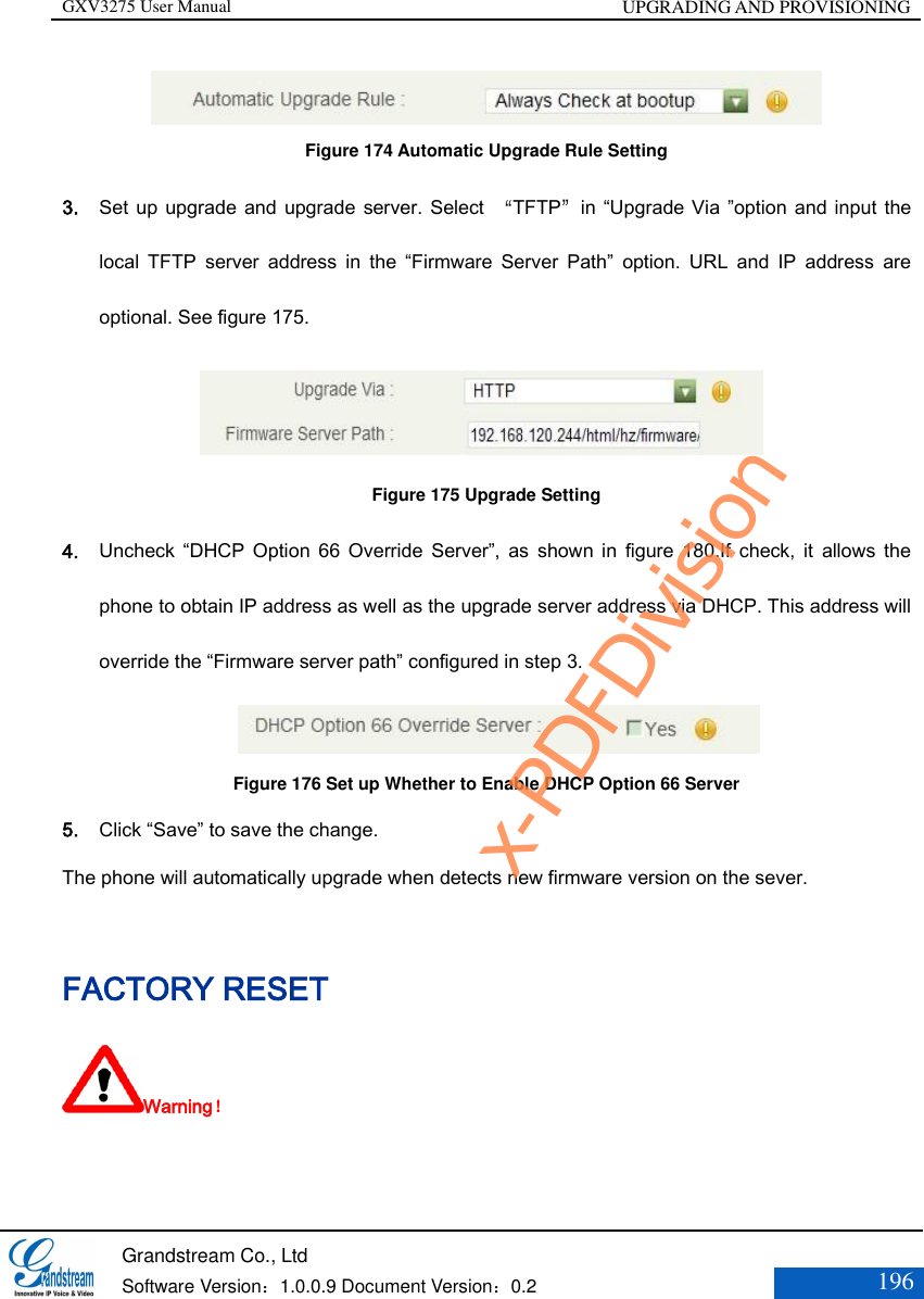 GXV3275 User Manual UPGRADING AND PROVISIONING   Grandstream Co., Ltd  Software Version：1.0.0.9 Document Version：0.2 196   Figure 174 Automatic Upgrade Rule Setting 3. Set up  upgrade and upgrade  server. Select  “TFTP”in “Upgrade Via ”option and input the local  TFTP  server  address  in  the  “Firmware  Server  Path”  option.  URL  and  IP  address  are optional. See figure 175.                  Figure 175 Upgrade Setting 4. Uncheck  “DHCP  Option  66  Override  Server”,  as  shown  in  figure  180.If  check,  it  allows  the phone to obtain IP address as well as the upgrade server address via DHCP. This address will override the “Firmware server path” configured in step 3.                      Figure 176 Set up Whether to Enable DHCP Option 66 Server 5. Click “Save” to save the change. The phone will automatically upgrade when detects new firmware version on the sever. FACTORY RESET Warning！ x-PDFDivision