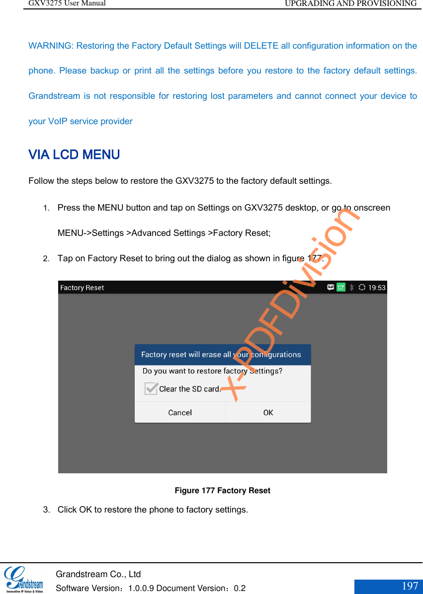 GXV3275 User Manual UPGRADING AND PROVISIONING   Grandstream Co., Ltd  Software Version：1.0.0.9 Document Version：0.2 197  WARNING: Restoring the Factory Default Settings will DELETE all configuration information on the phone. Please  backup  or  print  all  the  settings  before  you  restore  to  the  factory  default  settings. Grandstream is not responsible for restoring lost parameters and cannot connect your device to your VoIP service provider VIA LCD MENU Follow the steps below to restore the GXV3275 to the factory default settings. 1. Press the MENU button and tap on Settings on GXV3275 desktop, or go to onscreen MENU-&gt;Settings &gt;Advanced Settings &gt;Factory Reset;   2. Tap on Factory Reset to bring out the dialog as shown in figure 177.  Figure 177 Factory Reset 3. Click OK to restore the phone to factory settings.   x-PDFDivision