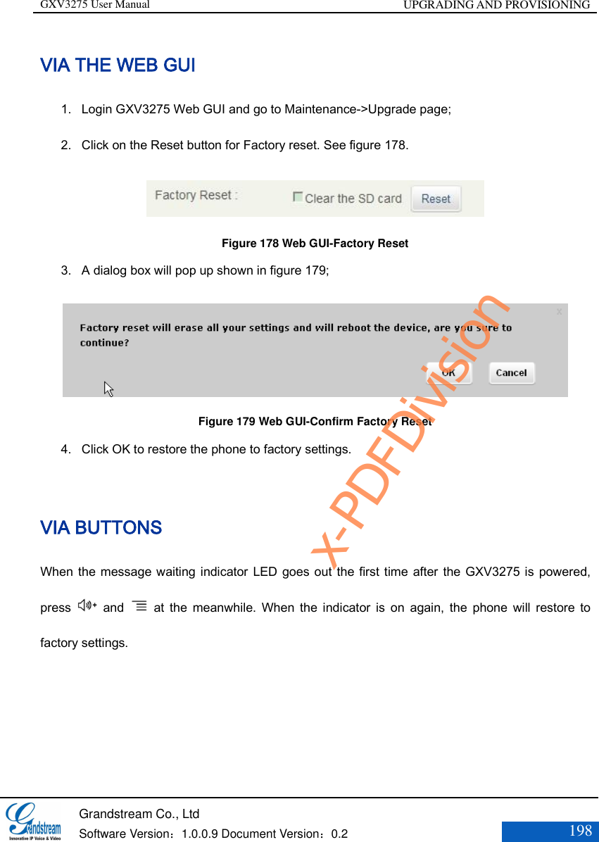 GXV3275 User Manual UPGRADING AND PROVISIONING   Grandstream Co., Ltd  Software Version：1.0.0.9 Document Version：0.2 198  VIA THE WEB GUI 1. Login GXV3275 Web GUI and go to Maintenance-&gt;Upgrade page;   2. Click on the Reset button for Factory reset. See figure 178.  Figure 178 Web GUI-Factory Reset 3. A dialog box will pop up shown in figure 179;  Figure 179 Web GUI-Confirm Factory Reset 4. Click OK to restore the phone to factory settings.    VIA BUTTONS When the message waiting indicator LED goes out the first time after the GXV3275 is powered, press    and    at  the  meanwhile.  When  the indicator  is  on  again,  the  phone will  restore  to factory settings. x-PDFDivision