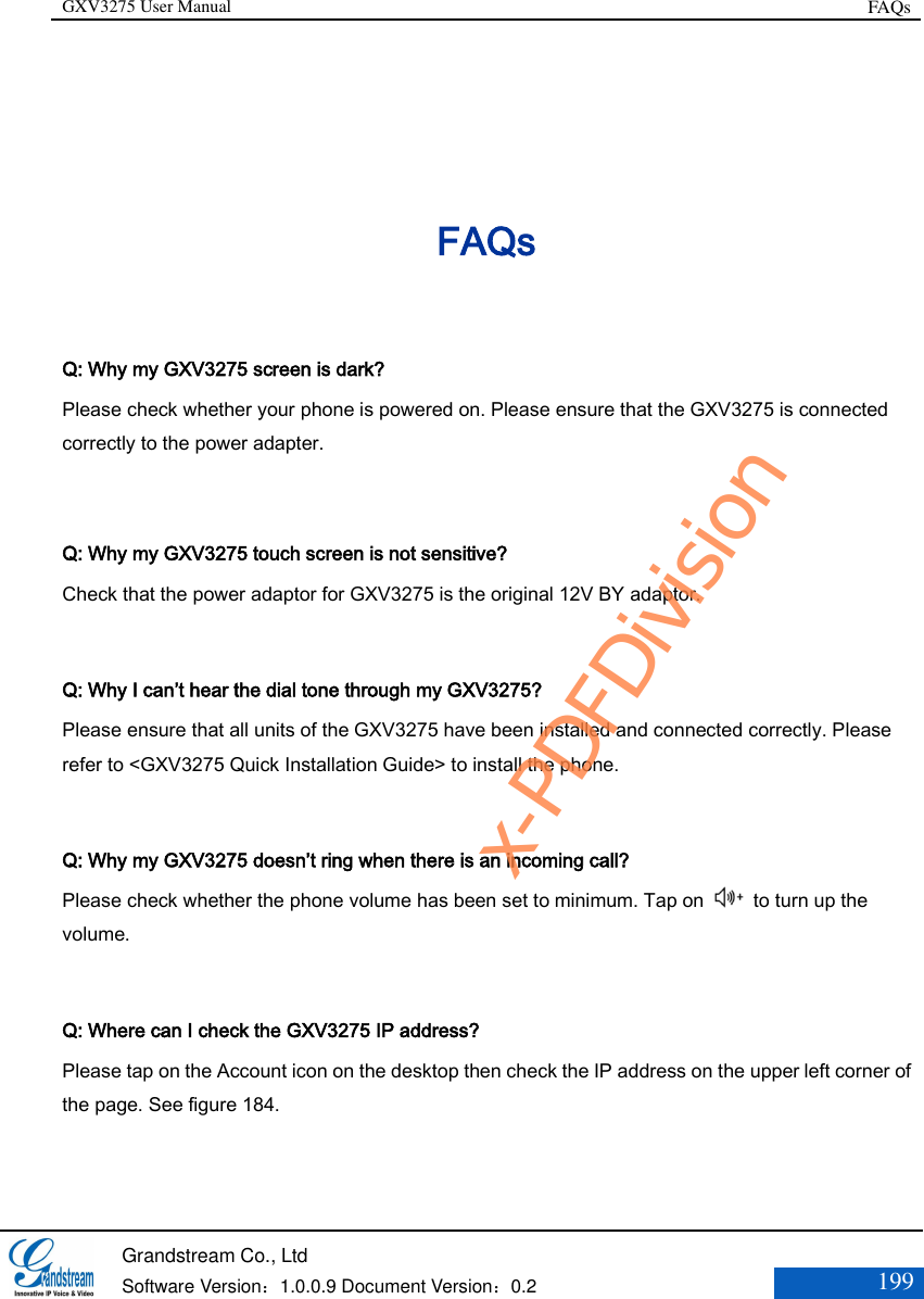GXV3275 User Manual FAQs   Grandstream Co., Ltd  Software Version：1.0.0.9 Document Version：0.2 199  FAQs Q: Why my GXV3275 screen is dark? Please check whether your phone is powered on. Please ensure that the GXV3275 is connected correctly to the power adapter.  Q: Why my GXV3275 touch screen is not sensitive? Check that the power adaptor for GXV3275 is the original 12V BY adaptor.  Q: Why I can’t hear the dial tone through my GXV3275? Please ensure that all units of the GXV3275 have been installed and connected correctly. Please refer to &lt;GXV3275 Quick Installation Guide&gt; to install the phone.  Q: Why my GXV3275 doesn’t ring when there is an incoming call? Please check whether the phone volume has been set to minimum. Tap on    to turn up the volume.  Q: Where can I check the GXV3275 IP address? Please tap on the Account icon on the desktop then check the IP address on the upper left corner of the page. See figure 184.   x-PDFDivision