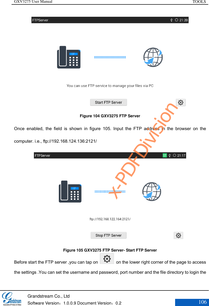 GXV3275 User Manual TOOLS   Grandstream Co., Ltd  Software Version：1.0.0.9 Document Version：0.2 106   Figure 104 GXV3275 FTP Server Once  enabled,  the  field  is  shown  in  figure  105.  Input  the  FTP  address  in  the  browser  on  the computer. i.e., ftp://192.168.124.136:2121/  Figure 105 GXV3275 FTP Server- Start FTP Server Before start the FTP server ,you can tap on    on the lower right corner of the page to access the settings .You can set the username and password, port number and the file directory to login the x-PDFDivision