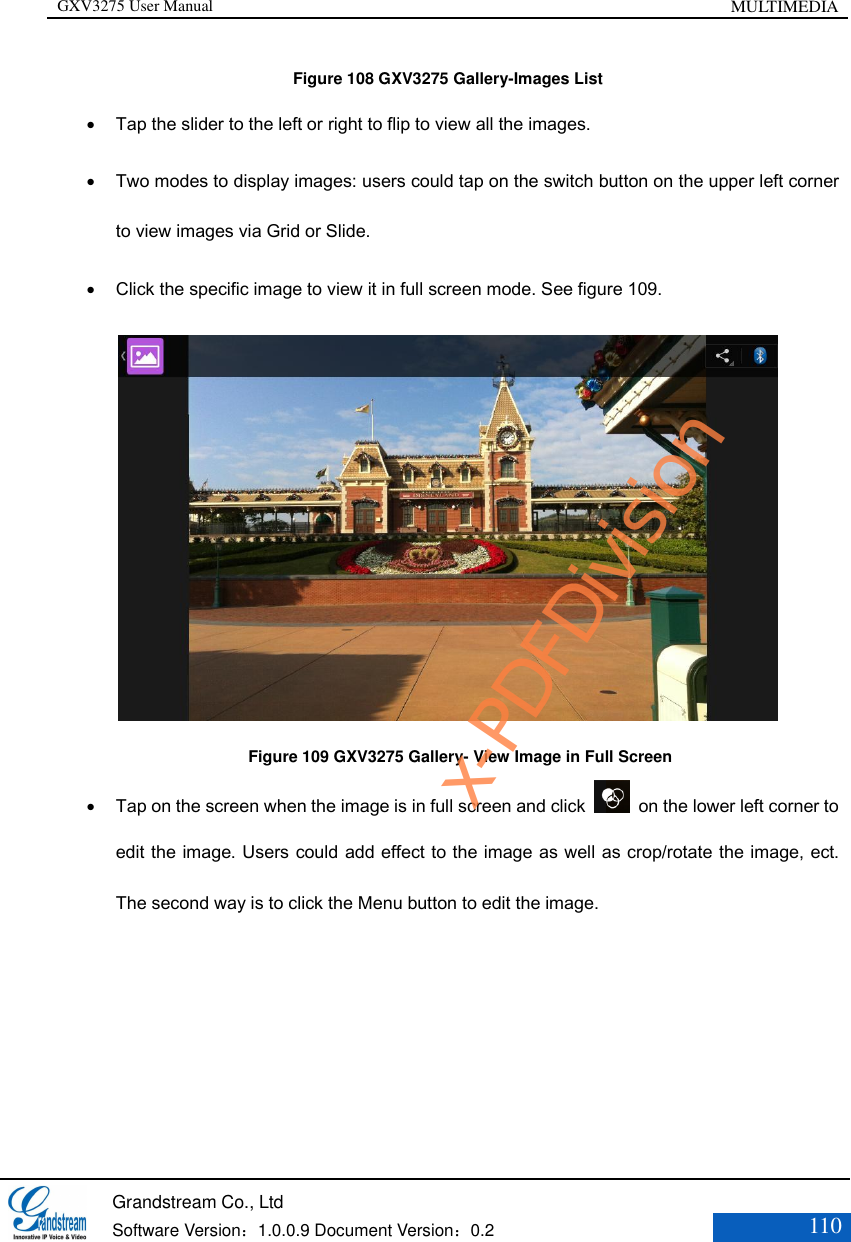 GXV3275 User Manual MULTIMEDIA   Grandstream Co., Ltd  Software Version：1.0.0.9 Document Version：0.2 110  Figure 108 GXV3275 Gallery-Images List  Tap the slider to the left or right to flip to view all the images.  Two modes to display images: users could tap on the switch button on the upper left corner to view images via Grid or Slide.  Click the specific image to view it in full screen mode. See figure 109.     Figure 109 GXV3275 Gallery- View Image in Full Screen  Tap on the screen when the image is in full screen and click    on the lower left corner to edit the image. Users could add effect to the image as well as crop/rotate the image, ect. The second way is to click the Menu button to edit the image. x-PDFDivision