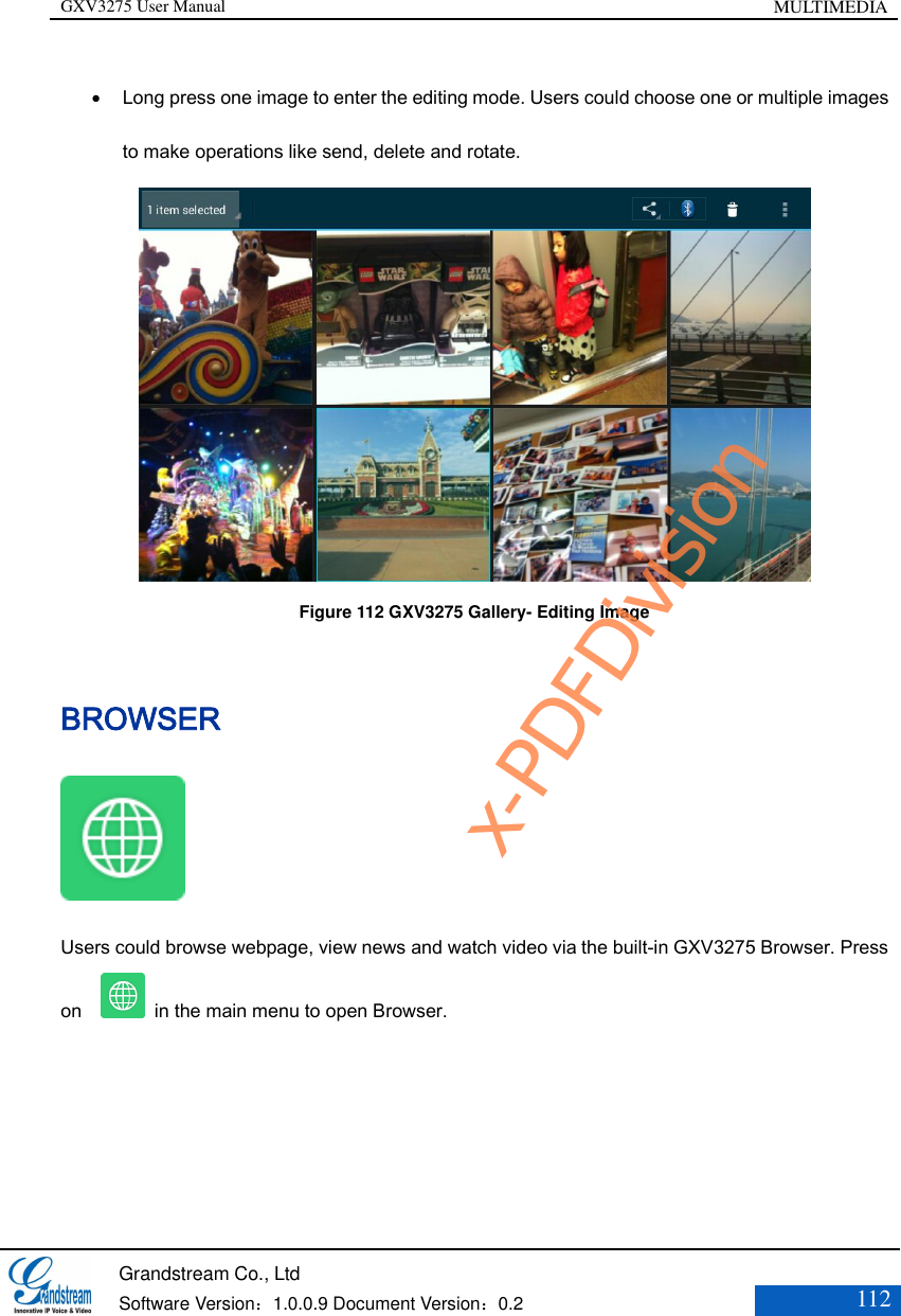 GXV3275 User Manual MULTIMEDIA   Grandstream Co., Ltd  Software Version：1.0.0.9 Document Version：0.2 112   Long press one image to enter the editing mode. Users could choose one or multiple images to make operations like send, delete and rotate.  Figure 112 GXV3275 Gallery- Editing Image BROWSER  Users could browse webpage, view news and watch video via the built-in GXV3275 Browser. Press on      in the main menu to open Browser.  x-PDFDivision