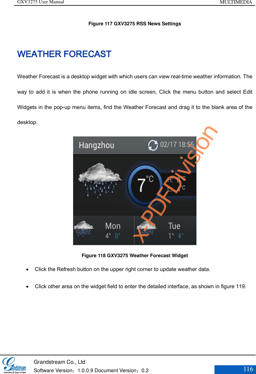 GXV3275 User Manual MULTIMEDIA   Grandstream Co., Ltd  Software Version：1.0.0.9 Document Version：0.2 116  Figure 117 GXV3275 RSS News Settings WEATHER FORECAST Weather Forecast is a desktop widget with which users can view real-time weather information. The way  to  add  it  is  when  the  phone  running  on  idle  screen, Click the  menu  button  and  select  Edit Widgets in the pop-up menu items, find the Weather Forecast and drag it to the blank area of the desktop.    Figure 118 GXV3275 Weather Forecast Widget  Click the Refresh button on the upper right corner to update weather data.  Click other area on the widget field to enter the detailed interface, as shown in figure 119.   x-PDFDivision