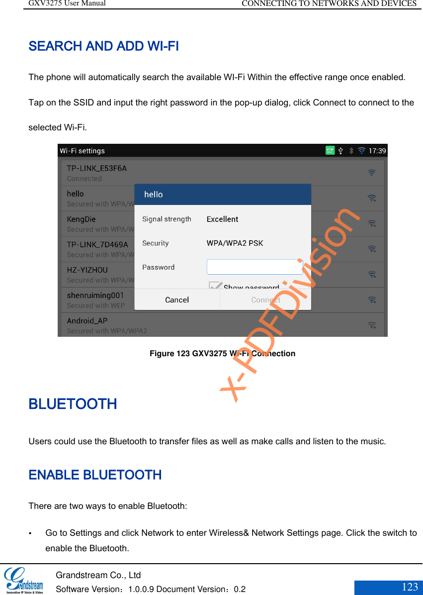 GXV3275 User Manual CONNECTING TO NETWORKS AND DEVICES   Grandstream Co., Ltd  Software Version：1.0.0.9 Document Version：0.2 123  SEARCH AND ADD WI-FI The phone will automatically search the available WI-Fi Within the effective range once enabled. Tap on the SSID and input the right password in the pop-up dialog, click Connect to connect to the selected Wi-Fi.    Figure 123 GXV3275 Wi-Fi Connection BLUETOOTH Users could use the Bluetooth to transfer files as well as make calls and listen to the music.   ENABLE BLUETOOTH There are two ways to enable Bluetooth:  Go to Settings and click Network to enter Wireless&amp; Network Settings page. Click the switch to enable the Bluetooth. x-PDFDivision