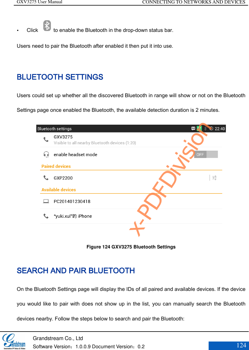 GXV3275 User Manual CONNECTING TO NETWORKS AND DEVICES   Grandstream Co., Ltd  Software Version：1.0.0.9 Document Version：0.2 124   Click  to enable the Bluetooth in the drop-down status bar.   Users need to pair the Bluetooth after enabled it then put it into use.  BLUETOOTH SETTINGS Users could set up whether all the discovered Bluetooth in range will show or not on the Bluetooth Settings page once enabled the Bluetooth, the available detection duration is 2 minutes.  Figure 124 GXV3275 Bluetooth Settings  SEARCH AND PAIR BLUETOOTH On the Bluetooth Settings page will display the IDs of all paired and available devices. If the device you would like  to pair with does not show up in the list,  you can manually  search the  Bluetooth devices nearby. Follow the steps below to search and pair the Bluetooth: x-PDFDivision