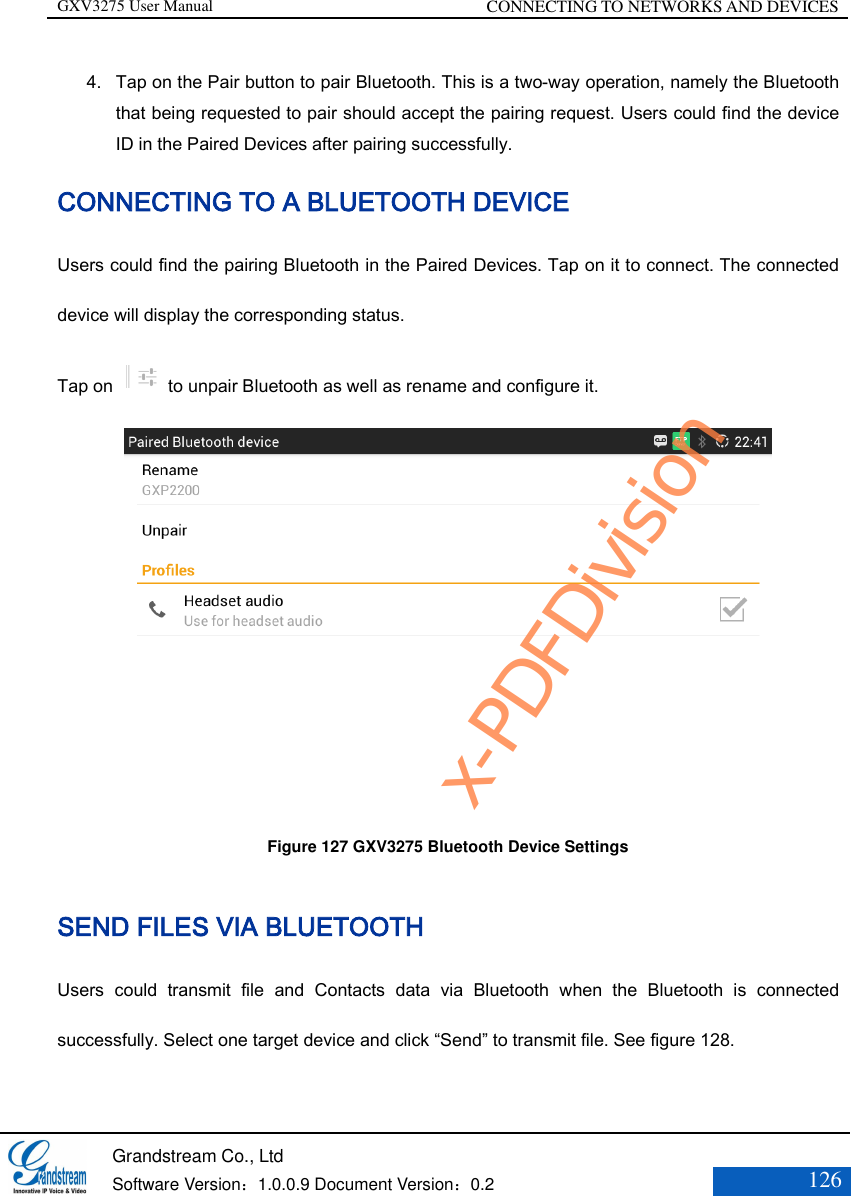 GXV3275 User Manual CONNECTING TO NETWORKS AND DEVICES   Grandstream Co., Ltd  Software Version：1.0.0.9 Document Version：0.2 126  4. Tap on the Pair button to pair Bluetooth. This is a two-way operation, namely the Bluetooth that being requested to pair should accept the pairing request. Users could find the device ID in the Paired Devices after pairing successfully. CONNECTING TO A BLUETOOTH DEVICE Users could find the pairing Bluetooth in the Paired Devices. Tap on it to connect. The connected device will display the corresponding status. Tap on    to unpair Bluetooth as well as rename and configure it.  Figure 127 GXV3275 Bluetooth Device Settings  SEND FILES VIA BLUETOOTH Users  could  transmit  file  and  Contacts  data  via  Bluetooth  when  the  Bluetooth  is  connected successfully. Select one target device and click “Send” to transmit file. See figure 128. x-PDFDivision