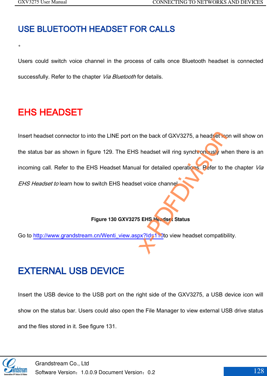 GXV3275 User Manual CONNECTING TO NETWORKS AND DEVICES   Grandstream Co., Ltd  Software Version：1.0.0.9 Document Version：0.2 128  USE BLUETOOTH HEADSET FOR CALLS 。 Users  could  switch  voice  channel  in  the  process  of  calls  once  Bluetooth  headset  is  connected successfully. Refer to the chapter Via Bluetooth for details. EHS HEADSET Insert headset connector to into the LINE port on the back of GXV3275, a headset icon will show on the status bar as shown in figure 129. The EHS headset will ring synchronously when there is an incoming call. Refer to the EHS Headset Manual for detailed operations. Refer to the chapter Via EHS Headset to learn how to switch EHS headset voice channel.     Figure 130 GXV3275 EHS Headset Status Go to http://www.grandstream.cn/Wenti_view.aspx?Id=110to view headset compatibility. EXTERNAL USB DEVICE Insert the USB device to the USB port on the right side of the GXV3275, a USB device icon will show on the status bar. Users could also open the File Manager to view external USB drive status and the files stored in it. See figure 131. x-PDFDivision