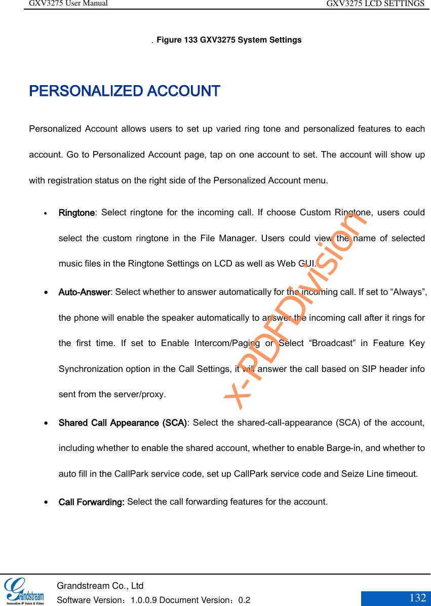 GXV3275 User Manual GXV3275 LCD SETTINGS   Grandstream Co., Ltd  Software Version：1.0.0.9 Document Version：0.2 132    Figure 133 GXV3275 System Settings PERSONALIZED ACCOUNT Personalized Account allows users  to set up  varied ring tone and  personalized features to each account. Go to Personalized Account page, tap on one account to set. The account will show up with registration status on the right side of the Personalized Account menu.  Ringtone:  Select  ringtone  for  the  incoming  call.  If  choose Custom Ringtone,  users  could select  the custom  ringtone  in  the  File  Manager.  Users  could  view  the  name  of  selected music files in the Ringtone Settings on LCD as well as Web GUI.  Auto-Answer: Select whether to answer automatically for the incoming call. If set to “Always”, the phone will enable the speaker automatically to answer the incoming call after it rings for the  first  time.  If  set  to  Enable  Intercom/Paging  or  Select  “Broadcast” in  Feature  Key Synchronization option in the Call Settings, it will answer the call based on SIP header info sent from the server/proxy.  Shared Call Appearance (SCA): Select the shared-call-appearance (SCA) of the account, including whether to enable the shared account, whether to enable Barge-in, and whether to auto fill in the CallPark service code, set up CallPark service code and Seize Line timeout.  Call Forwarding: Select the call forwarding features for the account.  x-PDFDivision