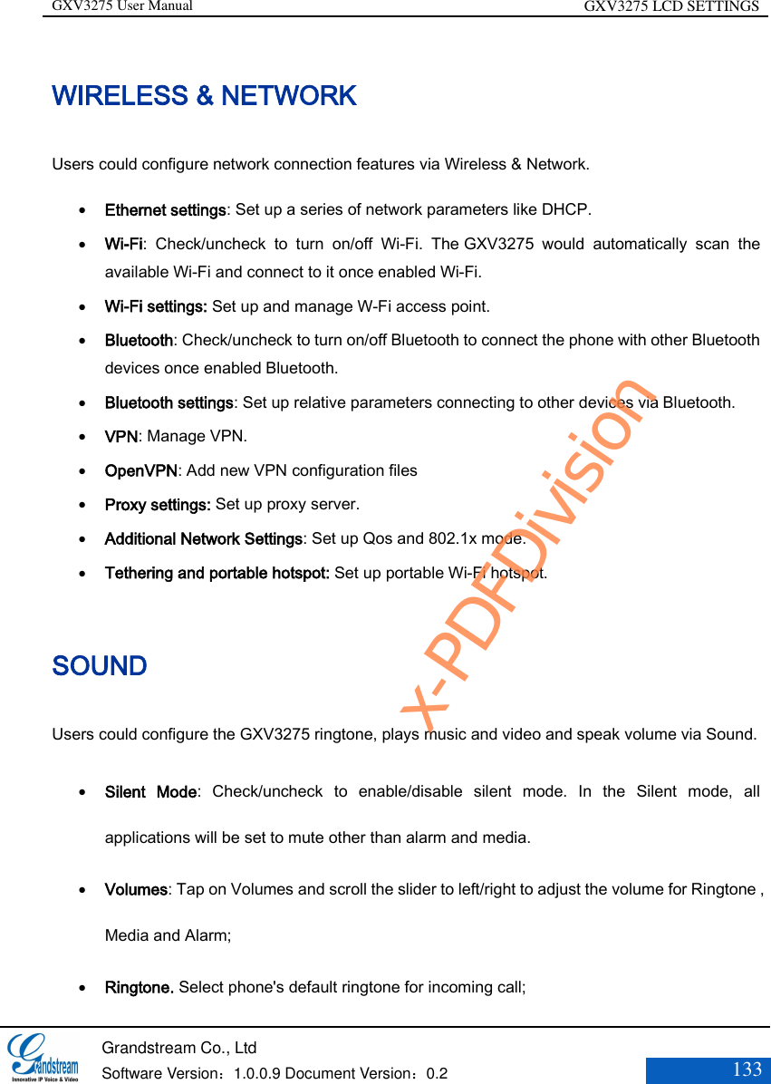 GXV3275 User Manual GXV3275 LCD SETTINGS   Grandstream Co., Ltd  Software Version：1.0.0.9 Document Version：0.2 133  WIRELESS &amp; NETWORK Users could configure network connection features via Wireless &amp; Network.    Ethernet settings: Set up a series of network parameters like DHCP.  Wi-Fi:  Check/uncheck  to  turn  on/off  Wi-Fi.  The GXV3275  would  automatically  scan  the available Wi-Fi and connect to it once enabled Wi-Fi.  Wi-Fi settings: Set up and manage W-Fi access point.  Bluetooth: Check/uncheck to turn on/off Bluetooth to connect the phone with other Bluetooth devices once enabled Bluetooth.  Bluetooth settings: Set up relative parameters connecting to other devices via Bluetooth.  VPN: Manage VPN.  OpenVPN: Add new VPN configuration files  Proxy settings: Set up proxy server.  Additional Network Settings: Set up Qos and 802.1x mode.  Tethering and portable hotspot: Set up portable Wi-Fi hotspot. SOUND   Users could configure the GXV3275 ringtone, plays music and video and speak volume via Sound.  Silent  Mode:  Check/uncheck  to  enable/disable  silent  mode.  In  the  Silent  mode,  all applications will be set to mute other than alarm and media.  Volumes: Tap on Volumes and scroll the slider to left/right to adjust the volume for Ringtone , Media and Alarm;    Ringtone. Select phone&apos;s default ringtone for incoming call;   x-PDFDivision