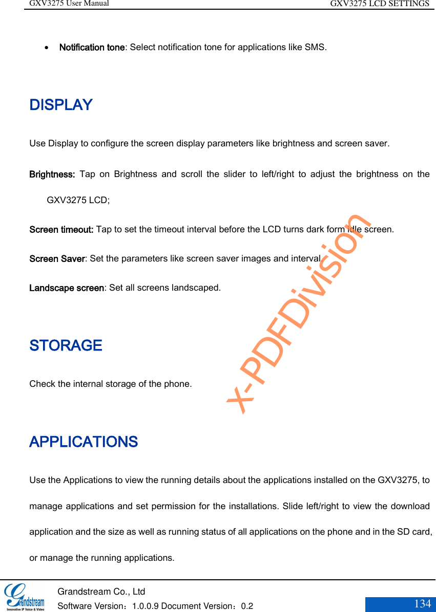 GXV3275 User Manual GXV3275 LCD SETTINGS   Grandstream Co., Ltd  Software Version：1.0.0.9 Document Version：0.2 134   Notification tone: Select notification tone for applications like SMS. DISPLAY Use Display to configure the screen display parameters like brightness and screen saver. Brightness:  Tap  on  Brightness  and  scroll  the  slider  to  left/right  to  adjust  the  brightness  on  the GXV3275 LCD; Screen timeout: Tap to set the timeout interval before the LCD turns dark form idle screen. Screen Saver: Set the parameters like screen saver images and interval. Landscape screen: Set all screens landscaped. STORAGE Check the internal storage of the phone. APPLICATIONS Use the Applications to view the running details about the applications installed on the GXV3275, to manage applications and set permission for the installations. Slide left/right to view the download application and the size as well as running status of all applications on the phone and in the SD card, or manage the running applications. x-PDFDivision