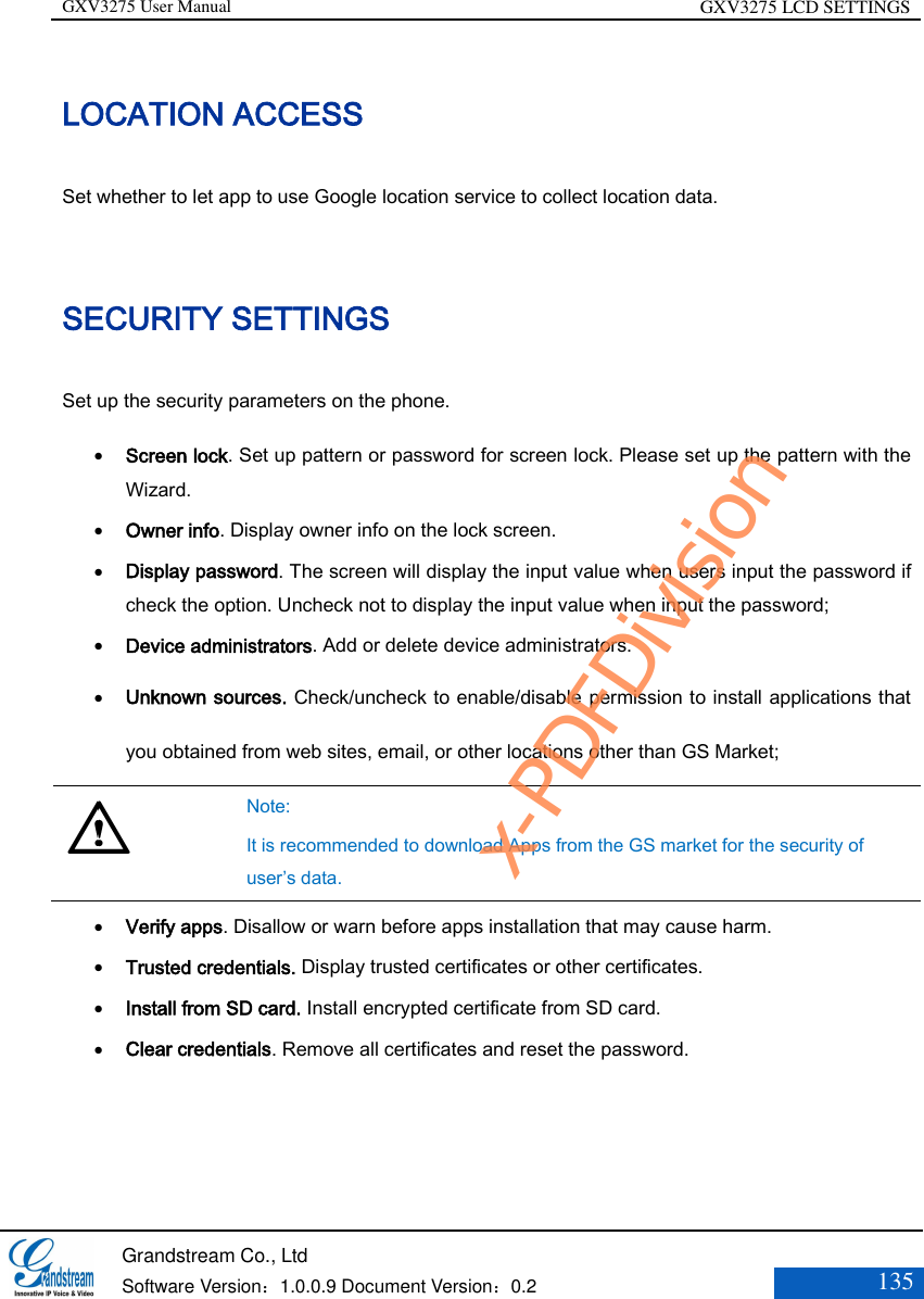 GXV3275 User Manual GXV3275 LCD SETTINGS   Grandstream Co., Ltd  Software Version：1.0.0.9 Document Version：0.2 135  LOCATION ACCESS Set whether to let app to use Google location service to collect location data. SECURITY SETTINGS Set up the security parameters on the phone.  Screen lock. Set up pattern or password for screen lock. Please set up the pattern with the Wizard.  Owner info. Display owner info on the lock screen.   Display password. The screen will display the input value when users input the password if check the option. Uncheck not to display the input value when input the password;   Device administrators. Add or delete device administrators.  Unknown sources. Check/uncheck to enable/disable permission to install applications that you obtained from web sites, email, or other locations other than GS Market;   Note:   It is recommended to download Apps from the GS market for the security of user’s data.  Verify apps. Disallow or warn before apps installation that may cause harm.  Trusted credentials. Display trusted certificates or other certificates.  Install from SD card. Install encrypted certificate from SD card.  Clear credentials. Remove all certificates and reset the password.  x-PDFDivision