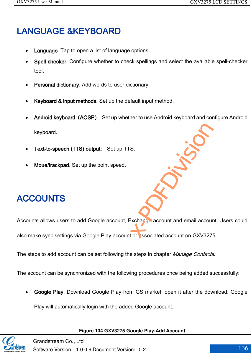 GXV3275 User Manual GXV3275 LCD SETTINGS   Grandstream Co., Ltd  Software Version：1.0.0.9 Document Version：0.2 136  LANGUAGE &amp;KEYBOARD  Language. Tap to open a list of language options.  Spell checker. Configure whether to check spellings and select the available spell-checker tool.  Personal dictionary. Add words to user dictionary.  Keyboard &amp; input methods. Set up the default input method.  Android keyboard（AOSP）. Set up whether to use Android keyboard and configure Android keyboard.  Text-to-speech (TTS) output:    Set up TTS.  Moue/trackpad. Set up the point speed. ACCOUNTS Accounts allows users to add Google account, Exchange account and email account. Users could also make sync settings via Google Play account or associated account on GXV3275. The steps to add account can be set following the steps in chapter Manage Contacts. The account can be synchronized with the following procedures once being added successfully:  Google Play. Download Google Play from GS market, open it after the download. Google Play will automatically login with the added Google account.    Figure 134 GXV3275 Google Play-Add Account   x-PDFDivision