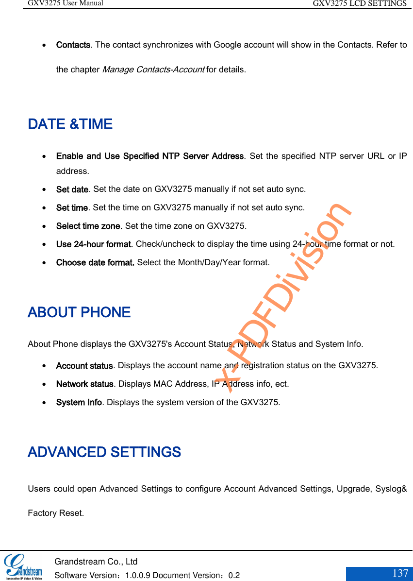 GXV3275 User Manual GXV3275 LCD SETTINGS   Grandstream Co., Ltd  Software Version：1.0.0.9 Document Version：0.2 137   Contacts. The contact synchronizes with Google account will show in the Contacts. Refer to the chapter Manage Contacts-Account for details. DATE &amp;TIME  Enable and Use Specified NTP Server Address. Set the specified NTP server URL or IP address.    Set date. Set the date on GXV3275 manually if not set auto sync.   Set time. Set the time on GXV3275 manually if not set auto sync.   Select time zone. Set the time zone on GXV3275.   Use 24-hour format. Check/uncheck to display the time using 24-hour time format or not.   Choose date format. Select the Month/Day/Year format. ABOUT PHONE About Phone displays the GXV3275&apos;s Account Status, Network Status and System Info.  Account status. Displays the account name and registration status on the GXV3275.   Network status. Displays MAC Address, IP Address info, ect.   System Info. Displays the system version of the GXV3275.  ADVANCED SETTINGS Users could open Advanced Settings to configure Account Advanced Settings, Upgrade, Syslog&amp; Factory Reset. x-PDFDivision