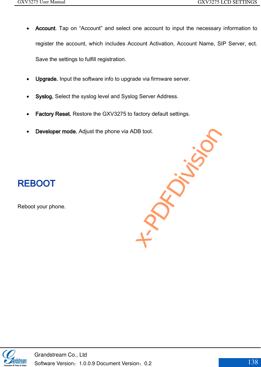GXV3275 User Manual GXV3275 LCD SETTINGS   Grandstream Co., Ltd  Software Version：1.0.0.9 Document Version：0.2 138   Account. Tap on “Account” and select one  account  to input the necessary information to register the account, which includes Account Activation, Account Name, SIP Server, ect. Save the settings to fulfill registration.  Upgrade. Input the software info to upgrade via firmware server.  Syslog. Select the syslog level and Syslog Server Address.  Factory Reset. Restore the GXV3275 to factory default settings.   Developer mode. Adjust the phone via ADB tool.     REBOOT Reboot your phone. x-PDFDivision