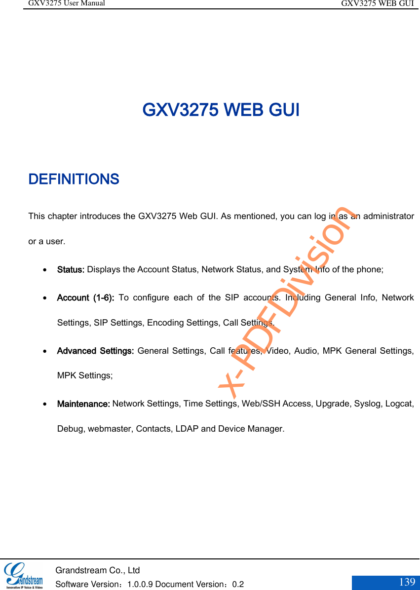 GXV3275 User Manual GXV3275 WEB GUI   Grandstream Co., Ltd  Software Version：1.0.0.9 Document Version：0.2 139  GXV3275 WEB GUI DEFINITIONS This chapter introduces the GXV3275 Web GUI. As mentioned, you can log in as an administrator or a user.  Status: Displays the Account Status, Network Status, and System Info of the phone;    Account  (1-6):  To  configure  each  of  the  SIP  accounts.  Including  General  Info,  Network Settings, SIP Settings, Encoding Settings, Call Settings.    Advanced Settings: General Settings, Call features, Video, Audio, MPK General Settings, MPK Settings;    Maintenance: Network Settings, Time Settings, Web/SSH Access, Upgrade, Syslog, Logcat, Debug, webmaster, Contacts, LDAP and Device Manager.      x-PDFDivision