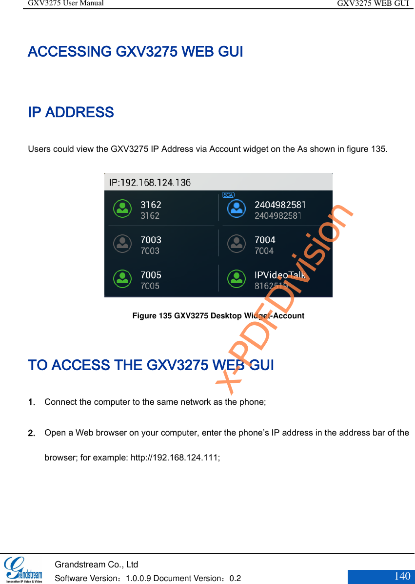 GXV3275 User Manual GXV3275 WEB GUI   Grandstream Co., Ltd  Software Version：1.0.0.9 Document Version：0.2 140  ACCESSING GXV3275 WEB GUI IP ADDRESS Users could view the GXV3275 IP Address via Account widget on the As shown in figure 135.  Figure 135 GXV3275 Desktop Widget-Account TO ACCESS THE GXV3275 WEB GUI 1. Connect the computer to the same network as the phone;   2. Open a Web browser on your computer, enter the phone’s IP address in the address bar of the browser; for example: http://192.168.124.111; x-PDFDivision