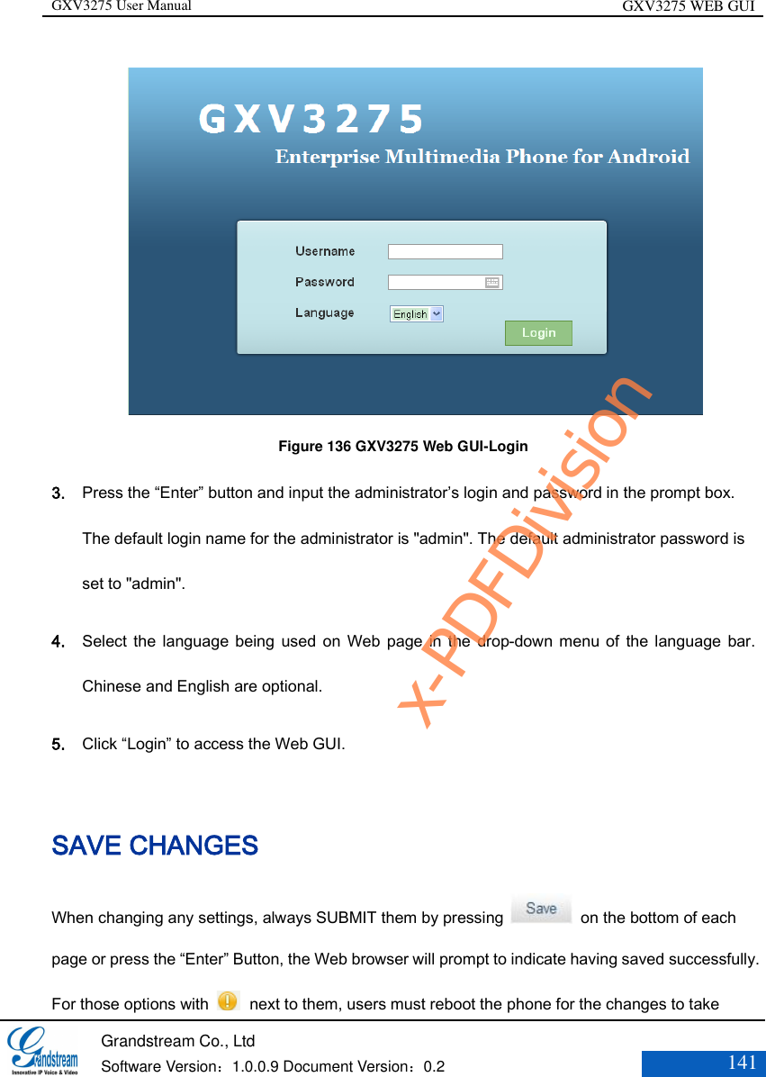 GXV3275 User Manual GXV3275 WEB GUI   Grandstream Co., Ltd  Software Version：1.0.0.9 Document Version：0.2 141              Figure 136 GXV3275 Web GUI-Login 3. Press the “Enter” button and input the administrator’s login and password in the prompt box. The default login name for the administrator is &quot;admin&quot;. The default administrator password is set to &quot;admin&quot;.   4. Select the language being used on Web  page in the drop-down  menu of the language bar. Chinese and English are optional.   5. Click “Login” to access the Web GUI.   SAVE CHANGES When changing any settings, always SUBMIT them by pressing    on the bottom of each page or press the “Enter” Button, the Web browser will prompt to indicate having saved successfully. For those options with    next to them, users must reboot the phone for the changes to take x-PDFDivision