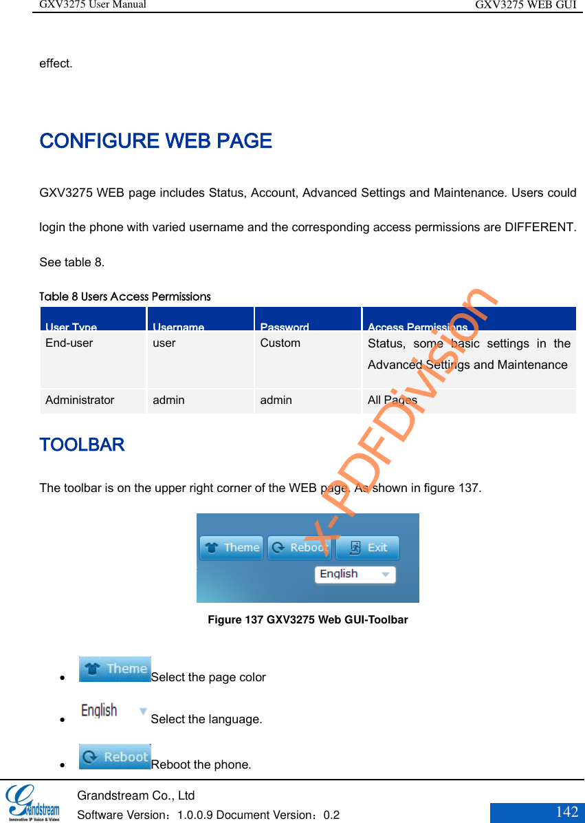 GXV3275 User Manual GXV3275 WEB GUI   Grandstream Co., Ltd  Software Version：1.0.0.9 Document Version：0.2 142  effect. CONFIGURE WEB PAGE   GXV3275 WEB page includes Status, Account, Advanced Settings and Maintenance. Users could login the phone with varied username and the corresponding access permissions are DIFFERENT. See table 8. Table 8 Users Access Permissions User Type Username Password Access Permissions End-user user Custom Status,  some  basic  settings  in  the Advanced Settings and Maintenance  Administrator Administrator admin admin All Pages TOOLBAR The toolbar is on the upper right corner of the WEB page. As shown in figure 137.  Figure 137 GXV3275 Web GUI-Toolbar   Select the page color  Select the language.    Reboot the phone. x-PDFDivision