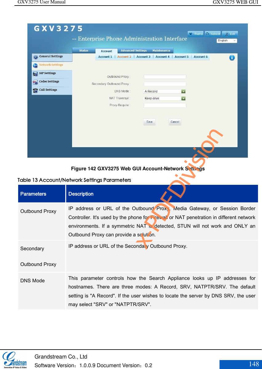 GXV3275 User Manual GXV3275 WEB GUI   Grandstream Co., Ltd  Software Version：1.0.0.9 Document Version：0.2 148        Figure 142 GXV3275 Web GUI Account-Network Settings Table 13 Account/Network Settings Parameters Parameters Description Outbound Proxy  IP  address  or  URL  of  the  Outbound  Proxy,  Media  Gateway,  or  Session  Border Controller. It&apos;s used by the phone for Firewall or NAT penetration in different network environments.  If  a symmetric NAT  is  detected,  STUN  will  not  work  and  ONLY  an Outbound Proxy can provide a solution.   Secondary Outbound Proxy   IP address or URL of the Secondary Outbound Proxy.  DNS Mode   This  parameter  controls  how  the  Search  Appliance  looks  up  IP  addresses  for hostnames.  There  are  three  modes:  A  Record,  SRV,  NATPTR/SRV.  The  default setting is &quot;A Record&quot;. If the user wishes to locate the server by DNS SRV, the user may select &quot;SRV&quot; or &quot;NATPTR/SRV&quot;.  x-PDFDivision