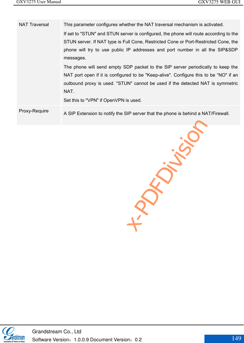 GXV3275 User Manual GXV3275 WEB GUI   Grandstream Co., Ltd  Software Version：1.0.0.9 Document Version：0.2 149  NAT Traversal  This parameter configures whether the NAT traversal mechanism is activated.   If set to &quot;STUN&quot; and STUN server is configured, the phone will route according to the STUN server. If NAT type is Full Cone, Restricted Cone or Port-Restricted Cone, the phone  will  try  to  use  public  IP  addresses  and  port  number  in  all  the  SIP&amp;SDP messages.   The phone will send empty SDP packet to the  SIP  server periodically to keep  the NAT port open if it is configured to be &quot;Keep-alive&quot;. Configure this to be “NO&quot; if an outbound proxy is used. &quot;STUN&quot;  cannot be used if the detected NAT is symmetric NAT.   Set this to &quot;VPN&quot; if OpenVPN is used.  Proxy-Require    A SIP Extension to notify the SIP server that the phone is behind a NAT/Firewall.   x-PDFDivision