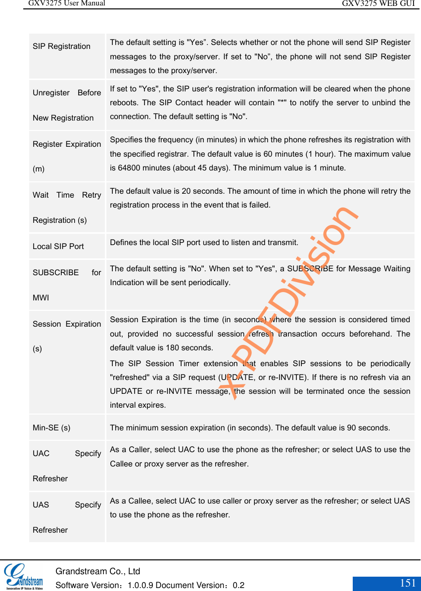 GXV3275 User Manual GXV3275 WEB GUI   Grandstream Co., Ltd  Software Version：1.0.0.9 Document Version：0.2 151  SIP Registration  The default setting is &quot;Yes”. Selects whether or not the phone will send SIP Register messages to the proxy/server. If set to &quot;No”, the phone will not send  SIP Register messages to the proxy/server. Unregister  Before New Registration   If set to &quot;Yes&quot;, the SIP user&apos;s registration information will be cleared when the phone reboots.  The SIP Contact  header will contain &quot;*&quot; to  notify the server  to  unbind the connection. The default setting is &quot;No&quot;.   Register Expiration (m)  Specifies the frequency (in minutes) in which the phone refreshes its registration with the specified registrar. The default value is 60 minutes (1 hour). The maximum value is 64800 minutes (about 45 days). The minimum value is 1 minute. Wait  Time  Retry Registration (s)  The default value is 20 seconds. The amount of time in which the phone will retry the registration process in the event that is failed.   Local SIP Port  Defines the local SIP port used to listen and transmit.  SUBSCRIBE  for MWI  The default setting is &quot;No&quot;. When set to &quot;Yes&quot;, a SUBSCRIBE for Message Waiting Indication will be sent periodically.  Session  Expiration (s)  Session Expiration is the time (in  seconds) where the session is considered timed out,  provided  no  successful  session  refresh  transaction  occurs  beforehand.  The default value is 180 seconds.   The  SIP  Session  Timer  extension  that  enables  SIP  sessions  to  be  periodically &quot;refreshed&quot; via a SIP request (UPDATE, or re-INVITE). If there is no refresh via an UPDATE  or  re-INVITE  message,  the  session  will  be  terminated  once  the  session interval expires.   Min-SE (s)  The minimum session expiration (in seconds). The default value is 90 seconds.  UAC  Specify Refresher  As a Caller, select UAC to use the phone as the refresher; or select UAS to use the Callee or proxy server as the refresher.  UAS  Specify Refresher  As a Callee, select UAC to use caller or proxy server as the refresher; or select UAS to use the phone as the refresher.  x-PDFDivision