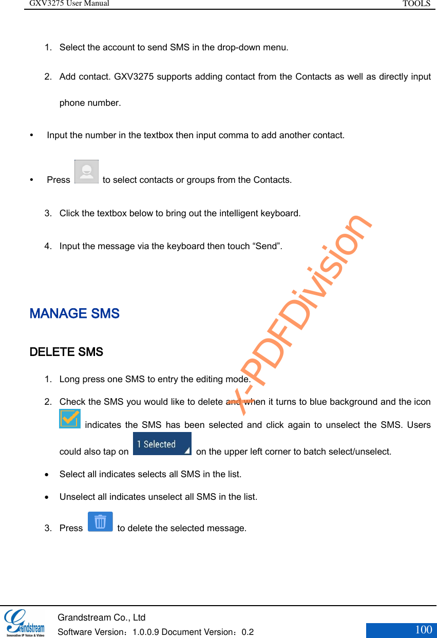 GXV3275 User Manual TOOLS   Grandstream Co., Ltd  Software Version：1.0.0.9 Document Version：0.2 100  1. Select the account to send SMS in the drop-down menu. 2. Add contact. GXV3275 supports adding contact from the Contacts as well as directly input phone number.    Input the number in the textbox then input comma to add another contact.  Press    to select contacts or groups from the Contacts. 3. Click the textbox below to bring out the intelligent keyboard. 4. Input the message via the keyboard then touch “Send”.  MANAGE SMS DELETE SMS 1. Long press one SMS to entry the editing mode. 2. Check the SMS you would like to delete and when it turns to blue background and the icon   indicates  the  SMS  has  been  selected and  click  again  to unselect  the  SMS.  Users could also tap on   on the upper left corner to batch select/unselect.  Select all indicates selects all SMS in the list.    Unselect all indicates unselect all SMS in the list.   3. Press    to delete the selected message. x-PDFDivision