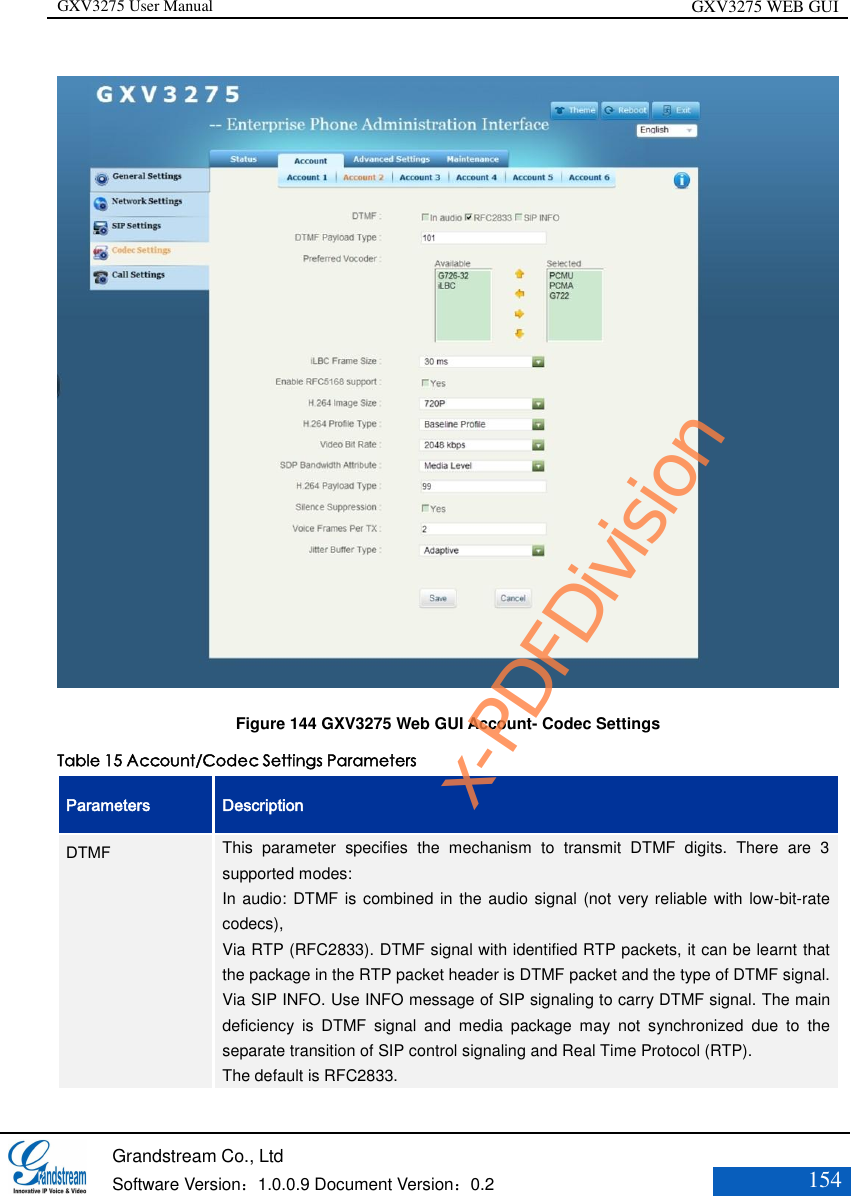 GXV3275 User Manual GXV3275 WEB GUI   Grandstream Co., Ltd  Software Version：1.0.0.9 Document Version：0.2 154   Figure 144 GXV3275 Web GUI Account- Codec Settings Table 15 Account/Codec Settings Parameters Parameters Description DTMF This  parameter  specifies  the  mechanism  to  transmit  DTMF  digits.  There  are  3 supported modes:   In audio: DTMF is combined in the  audio signal (not very reliable with low-bit-rate codecs),   Via RTP (RFC2833). DTMF signal with identified RTP packets, it can be learnt that the package in the RTP packet header is DTMF packet and the type of DTMF signal. Via SIP INFO. Use INFO message of SIP signaling to carry DTMF signal. The main deficiency  is  DTMF  signal  and  media  package  may  not  synchronized  due  to  the separate transition of SIP control signaling and Real Time Protocol (RTP). The default is RFC2833. x-PDFDivision