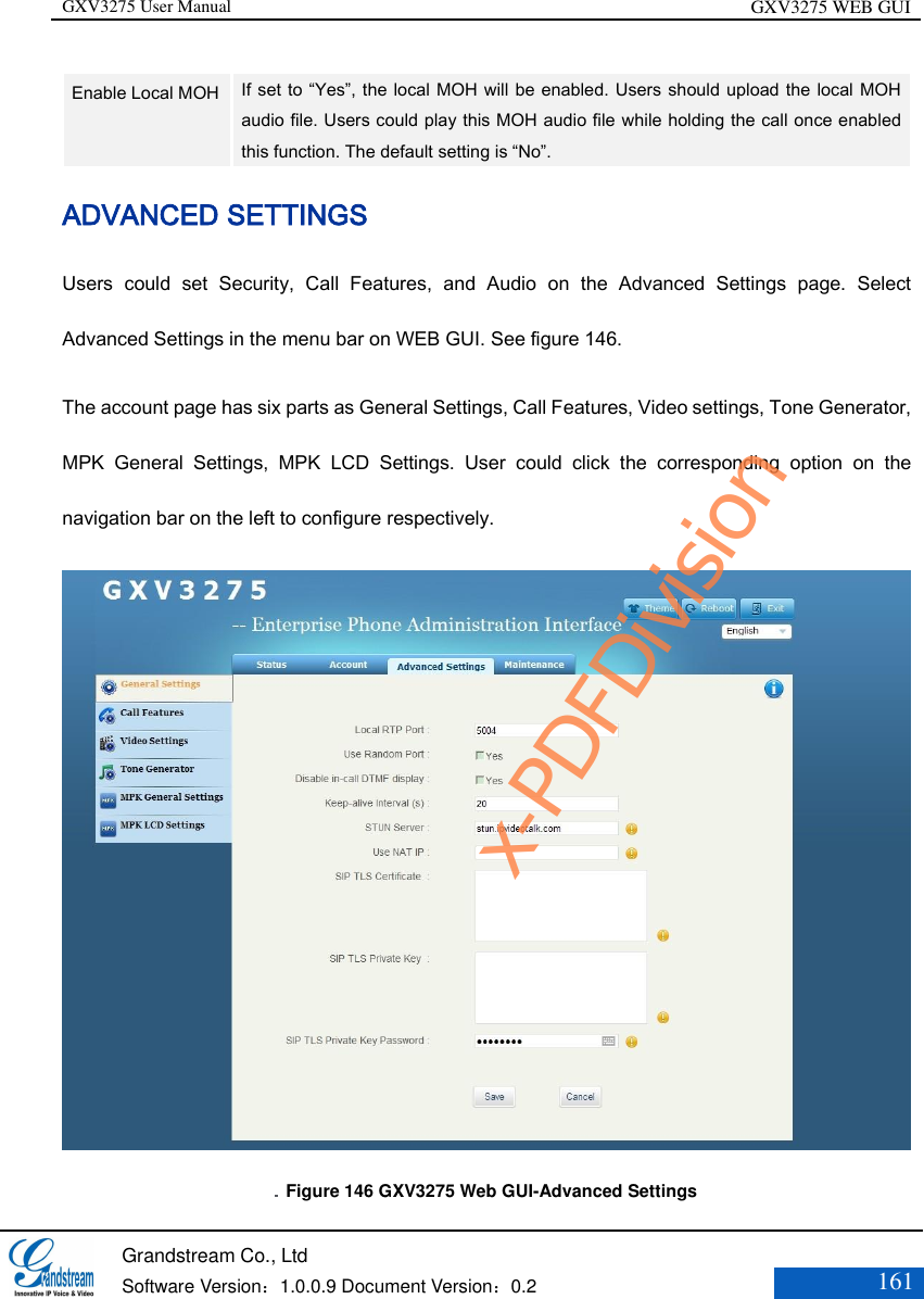 GXV3275 User Manual GXV3275 WEB GUI   Grandstream Co., Ltd  Software Version：1.0.0.9 Document Version：0.2 161  Enable Local MOH   If set to “Yes”, the local MOH will be enabled. Users should upload the local MOH audio file. Users could play this MOH audio file while holding the call once enabled this function. The default setting is “No”. ADVANCED SETTINGS   Users  could  set  Security,  Call  Features,  and  Audio  on  the  Advanced  Settings  page.  Select Advanced Settings in the menu bar on WEB GUI. See figure 146. The account page has six parts as General Settings, Call Features, Video settings, Tone Generator, MPK  General  Settings,  MPK  LCD  Settings.  User  could  click  the  corresponding  option  on  the navigation bar on the left to configure respectively.    Figure 146 GXV3275 Web GUI-Advanced Settings x-PDFDivision