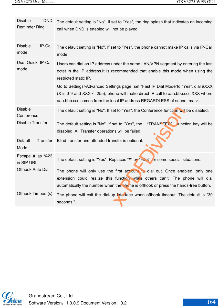 GXV3275 User Manual GXV3275 WEB GUI   Grandstream Co., Ltd  Software Version：1.0.0.9 Document Version：0.2 164  Disable  DND Reminder Ring   The default setting is &quot;No&quot;. If set to &quot;Yes&quot;, the ring splash that indicates an incoming call when DND is enabled will not be played.    Disable  IP-Call mode   The default setting is &quot;No&quot;. If set to &quot;Yes&quot;, the phone cannot make IP calls via IP-Call mode. Use  Quick  IP-Call mode    Users can dial an IP address under the same LAN/VPN segment by entering the last octet  in  the  IP  address.It  is  recommended  that  enable  this  mode  when  using  the restricted static IP. Go to Settings&gt;Advanced Settings page, set “Fast IP Dial Mode”to “Yes”, dial #XXX (X is 0-9 and XXX &lt;=255), phone will make direct IP call to aaa.bbb.ccc.XXX where aaa.bbb.ccc comes from the local IP address REGARDLESS of subnet mask.  Disable Conference   The default setting is &quot;No&quot;. If set to &quot;Yes&quot;, the Conference function will be disabled.   Disable Transfer    The default setting is &quot;No&quot;. If set to &quot;Yes&quot;, the  “TRANSFER”  function key will be disabled. All Transfer operations will be failed.   Default  Transfer Mode Blind transfer and attended transfer is optional. Escape  #  as  %23 in SIP URI   The default setting is &quot;Yes&quot;. Replaces “#” by “%23” for some special situations.   Offhook Auto Dial    The  phone  will  only  use  the  first  account  to  dial  out.  Once  enabled,  only  one extension  could  realize  this  function  while  others  can’t.  The  phone  will  dial automatically the number when the phone is offhook or press the hands-free button.  Offhook Timeout(s)    The  phone  will  exit  the  dial-up  interface  when offhook  timeout.  The  default  is  &quot;30 seconds &quot;.  x-PDFDivision