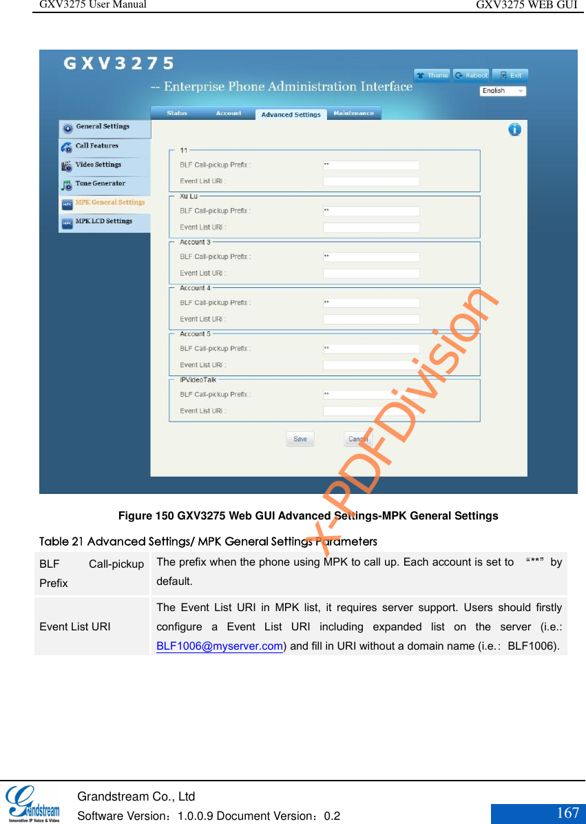 GXV3275 User Manual GXV3275 WEB GUI   Grandstream Co., Ltd  Software Version：1.0.0.9 Document Version：0.2 167   Figure 150 GXV3275 Web GUI Advanced Settings-MPK General Settings Table 21 Advanced Settings/ MPK General Settings Parameters BLF  Call-pickup Prefix The prefix when the phone using MPK to call up. Each account is set to  “**”by default. Event List URI The  Event  List  URI  in  MPK  list,  it  requires  server  support.  Users  should  firstly configure  a  Event  List  URI  including  expanded  list  on  the  server  (i.e.: BLF1006@myserver.com) and fill in URI without a domain name (i.e.：BLF1006).  x-PDFDivision