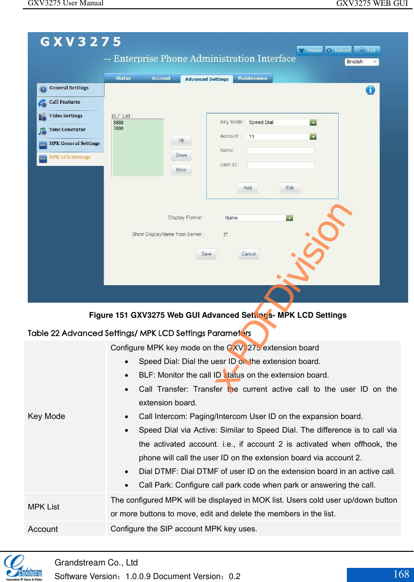 GXV3275 User Manual GXV3275 WEB GUI   Grandstream Co., Ltd  Software Version：1.0.0.9 Document Version：0.2 168   Figure 151 GXV3275 Web GUI Advanced Settings- MPK LCD Settings Table 22 Advanced Settings/ MPK LCD Settings Parameters Key Mode Configure MPK key mode on the GXV3275 extension board  Speed Dial: Dial the uesr ID on the extension board.  BLF: Monitor the call ID status on the extension board.  Call  Transfer:  Transfer  the  current  active  call  to  the  user  ID  on  the extension board.  Call Intercom: Paging/Intercom User ID on the expansion board.  Speed Dial via Active: Similar to Speed Dial. The difference is to call via the  activated  account.  i.e.,  if  account  2  is  activated  when  offhook,  the phone will call the user ID on the extension board via account 2.  Dial DTMF: Dial DTMF of user ID on the extension board in an active call.  Call Park: Configure call park code when park or answering the call. MPK List The configured MPK will be displayed in MOK list. Users cold user up/down button or more buttons to move, edit and delete the members in the list. Account Configure the SIP account MPK key uses. x-PDFDivision